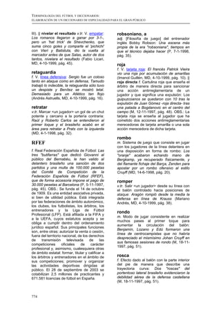 TERMINOLOGÍA DEL FÚTBOL Y DICCIONARIOS:
ELABORACIÓN DE UN DICCIONARIO DE ESPECIALIDAD PARA EL GRAN PÚBLICO



III). || nivelar el resultado v.tr. V. empatar:    robsoniano, a
Los romanos llegaron a ganar por 3-1-,             adj. [Filosofía de juego] del entrenador
pero un 'hat trick' de Shevchenko, que             inglés Bobby Robson: Una escena más
suma cinco goles y comparte el 'pichichi'          propia de la era "robsoniana", tiempos en
con Vieri y Batistuta, dio la vuelta al            que el técnico dejaba hacer (P, 7-1-1998,
marcador antes de que Salas, autor de dos          pág. 35).
tantos, nivelara el resultado (Fabio Licari,
MD, 4-10-1999, pág. 45).                           roja
                                                   f. V. tarjeta roja: El francés Patrick Vieira
retaguardia                                        vio una roja por acumulación de amarillas
f. V. línea defensiva: Sergio fue un coloso        (Imanol Guillén, MD, 4-10-1999, pág. 10). ||
tanto en ataque como en defensa, Tamudo            roja directa f. Cartulina roja que enseña el
trabajó lo indecible, la retaguardia sólo tuvo     árbitro de manera directa para sancionar
un despiste y Benítez se mostró letal.             una acción antirreglamentaria de un
Demasiado para un Atlético tan flojo               jugador y que significa una expulsión: Los
(Andrés Astruells, MD, 4-10-1999, pág. 16).        guipuzcoanos se quedaron con 10 tras la
                                                   expulsión de Juan Gómez -roja directa- tras
retratar                                           una patada a Bogdanovic en el centro del
v.tr. Marcar <un jugador> un gol de un chut        campo (M, 12-11-1997, pág. 48). OBS.: La
potente y cercano a la portería contraria:         tarjeta roja se enseña al jugador que ha
Raúl y Roberto Carlos se entendieron al            cometido dos acciones antirreglamentarias
primer toque y el brasileño acabó en el            merecedoras de tarjeta amarilla o una sola
área para retratar a Prats con la izquierda        acción merecedora de dicha tarjeta.
(MD, 4-1-1998, pág. 32).
                                                   rombo
RFEF                                               m. Sistema de juego que consiste en jugar
                                                   con los jugadores de la línea delantera en
f. Real Federación Española de Fútbol: Las         una disposición en forma de rombo: Los
tres "butifarras" que dedicó Giovanni al           "oranje" acabaron echando mano de
público del Bernabéu, le han valido al             Bergkamp, ya recuperado físicamente, y
delantero brasileño una sanción de dos             del flamante fichaje del Barça, Zenden para
partidos y una multa de 100.000 pesetas            apostar por un rombo ofensivo al estilo
del Comité de Competición de la                    Cruyff (MD, 14-6-1998, pág. 20).
Federación Española de Fútbol (RFEF),
que de forma accesoria impone el pago de           romper
30.000 pesetas al Barcelona (P, 5-11-1997,         v.tr. Salir <un jugador> desde su línea con
pág. 45). OBS.: Se funda el 14 de octubre          el balón controlado hacia posiciones de
de 1909. Es una entidad asociativa privada,        ataque: Aragón rompió desde la media la
si bien de utilidad pública. Está integrada        defensa en línea de Krauss (Mariano
por las federaciones de ámbito autonómico,         Andrés, MD, 4-10-1999, pág. 38).
los clubes, los futbolistas, los árbitros, los
entrenadores y la Liga de Fútbol
                                                   rondo
Profesional (LFP). Está afiliada a la FIFA y
                                                   m. Modo de jugar consistente en realizar
a la UEFA, cuyos estatutos acepta y se
                                                   muchos pases al primer toque para
obliga a cumplir dentro del ordenamiento
                                                   aumentar la circulación del balón:
jurídico español. Sus principales funciones
                                                   Benjamín, Lozano y Edú formaron una
son, entre otras: autorizar la venta o cesión,
                                                   línea de centrocampistas que no habría
fuera del territorio nacional, de los derechos
                                                   despreciado el mismísimo Johan Cruyff en
de     transmisión      televisada    de     las
                                                   sus famosas sesiones de rondo (M, 18-11-
competiciones       oficiales    de    carácter
                                                   1997, pág. 51).
profesional y, asimismo, cualesquiera otras
de ámbito estatal: formar, titular y calificar a
los árbitros y entrenadores en el ámbito de        rosca
sus competiciones; promover y organizar            f. Efecto dado al balón con la parte interior
las actividades deportivas dirigidas al            del pie de manera que describe una
público. El 28 de septiembre de 2003 se            trayectoria curva: Dos "roscas" del
cotabilizan 2,5 millones de practicantes y         portentoso lateral brasileño evidenciaron la
671.581 licencias de fútbol en España.             debilidad aérea de la defensa castellana
                                                   (M, 18-11-1997, pág. 51).



774
 