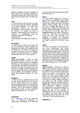 TERMINOLOGÍA DEL FÚTBOL Y DICCIONARIOS:
ELABORACIÓN DE UN DICCIONARIO DE ESPECIALIDAD PARA EL GRAN PÚBLICO



jugador del Málaga. Francia se quedó con         con dos buenas acciones personales (MD,
diez, aunque los uruguayos también se            20-6-1998, pág. 12).
merecieron alguna roja, sobre todo, Darío
Silva (Francesc Aguilar, MD, 7-6-2002, pág.      tanto
10).                                             m. V. gol: El tanto visitante (m. 77) llevó la
                                                 rúbrica del ex madridista Davor Suker,
taco                                             titular ayer y junto a Denis Bergkamp el
m. Pieza de goma o de aluminio en la suela       hombre más incisivo del once de Arsène
de la bota: El juego se endurece. Mendieta       Wenger (Imanol Guillén, MD, 4-10-1999,
ve la tarjeta amarilla y se coge unas            pág. 10). || tanto del honor m. Gol
vacaciones forzosas por ser esta                 marcado por un equipo que ha recibido una
amonestación la que hace tres. Foe pierde        goleada: Siegl logró el tanto del honor de
los nervios y le enseña los tacos a              los checos (M, 16-12-1997, pág. 46). ||
Sánchez. El camerunés se va a la calle y el      tragarse un tanto v.pr. Recibir <el portero>
Valencia, en superioridad, opta por              un gol de un chut flojo y sin colocación:
controlar el juego (M, 18-12-2000)               Lanzó una falta muy escorado a la
http://www.el-                                   izquierda, no saltaron los defensores
mundo.es/2000/10/18/deportes/18N0108.ht          madridistas y Cañizares, que no es Dios,
ml                                               se "tragó" el tanto (M, 18-12-1997, pág.
                                                 44).
taconazo
m. Golpe dado al balón con el tacón del          tapar
pie: Un taconazo de Valerón atajado con          v.tr. Cubrir <un jugador o varios jugadores>
problemas por Stelea y otro remate al palo       una zona determinada del campo
de Monchu en el minuto 33 fueron las             provocando que el jugador contrario tenga
muestras más claras de que el Mallorca           dificultades para pasar el balón o hacer una
dominó pero echó en falta a un auténtico         jugada individual: Está siendo un problema
"hombre gol" (MD, 23-12-1997, pág. 25).          porque, bueno, Raúl está meneándose por
                                                 esa zona suya y está tapando muchísimo
tanda                                            mejor Raúl a Guardiola que... Después los
tanda de penaltis f. Serie de cinco              problemas que está teniendo Guardiola con
lanzamientos desde el punto de penalti           Raúl dan mucha más movilidad en ataque
ejecutados alternativamente por jugadores        [sic] (Alfredo Martínez, CC, 13-10-1999).
diferentes de cada equipo que se ejecuta
para deshacer un empate no resuelto en la        tarjeta
prórroga: Por cierto, un detalle a lo que se     tarjeta amarilla f. Cartulina que utiliza el
refiere a la posible tanda de penaltis, los      árbitro para sancionar algunas acciones
dos que ha lanzado Corea en este Mundial         antirreglamentarias de algunos jugadores y
los ha fallado: contra Estados Unidos y          que significa una amonestación: No aportó
contra Italia (Gaspar Rossetti, CC, 22-6-        nada ni en ataque ni en defensa. Fue
2002).                                           incapaz de frenar a un Overmars en baja
                                                 forma y vio una tarjeta amarilla (Óscar
tángana                                          Zárate, MD, 5-11-2001, pág. 10). OBS.: La
f. Pelea entre los jugadores de los dos          suma de dos tarjetas amarillas equivale a
equipos, generalmente como consecuencia          una tarjeta roja. SIN. amarilla, cartulina
de una acción agresiva de un jugador:            amarilla. SIN. amarilla, cartulina amarilla. ||
Quien ha dejado el codo con mala intención       tarjeta roja f. Cartulina que utiliza el árbitro
ha sido Fernando Hierro. Le ha contestado        para      sancionar      algunas      acciones
Rivaldo y ahí se ha montado la tángana           antirreglamentarias de algunos jugadores y
que estamos viendo en estos momentos             que significa una expulsión: El motivo, la
(Miguel Ángel Muñoz, CC, 4-11-2001).             tarjeta roja que le fue mostrada en
                                                 Valladolid tras frenar en falta la internada
                                                 en solitario de Víctor hacia el marco
                                                 barcelonista (Andrés Astruells, MD, 4-10-
tanteador                                        1999, pág 2). SIN. cartulina roja, roja.
m. V. marcador 1: Antes del descanso,
Cocu     y   Overmars    plasmaron    la         tarjetero, a
superioridad neerlandesa en el tanteador



778
 