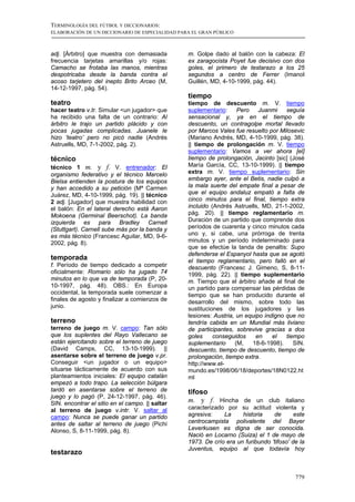 TERMINOLOGÍA DEL FÚTBOL Y DICCIONARIOS:
ELABORACIÓN DE UN DICCIONARIO DE ESPECIALIDAD PARA EL GRAN PÚBLICO



adj. [Árbitro] que muestra con demasiada         m. Golpe dado al balón con la cabeza: El
frecuencia tarjetas amarillas y/o rojas:         ex zaragocista Poyet fue decisivo con dos
Camacho se frotaba las manos, mientras           goles, el primero de testarazo a los 25
despotricaba desde la banda contra el            segundos a centro de Ferrer (Imanol
acoso tarjetero del inepto Brito Arceo (M,       Guillén, MD, 4-10-1999, pág. 44).
14-12-1997, pág. 54).
                                                 tiempo
teatro                                           tiempo de descuento m. V. tiempo
hacer teatro v.tr. Simular <un jugador> que      suplementario:     Pero    Juanmi    seguía
ha recibido una falta de un contrario: Al        sensacional y, ya en el tiempo de
árbitro le trajo un partido plácido y con        descuento, un contragolpe mortal llevado
pocas jugadas complicadas. Juanele le            por Marcos Vales fue resuelto por Milosevic
hizo ‘teatro’ pero no picó nadie (Andrés         (Mariano Andrés, MD, 4-10-1999, pág. 38).
Astruells, MD, 7-1-2002, pág. 2).                || tiempo de prolongación m. V. tiempo
                                                 suplementario: Vamos a ver ahora [el]
técnico                                          tiempo de prolongación, Jacinto [sic] (José
técnico 1 m. y f. V. entrenador: El              María García, CC, 13-10-1999). || tiempo
organismo federativo y el técnico Marcelo        extra m. V. tiempo suplementario: Sin
Bielsa entienden la postura de los equipos       embargo ayer, ante el Betis, nadie culpó a
y han accedido a su petición (Mª Carmen          la mala suerte del empate final a pesar de
Juárez, MD, 4-10-1999, pág. 19). || técnico      que el equipo andaluz empató a falta de
2 adj. [Jugador] que muestra habilidad con       cinco minutos para el final, tiempo extra
el balón: En el lateral derecho está Aaron       incluido (Andrés Astruells, MD, 21-1-2002,
Mokoena (Germinal Beerschot). La banda           pág. 20). || tiempo reglamentario m.
izquierda es para Bradley Carnell                Duración de un partido que comprende dos
(Stuttgart). Carnell sube más por la banda y     períodos de cuarenta y cinco minutos cada
es más técnico (Francesc Aguilar, MD, 9-6-       uno y, si cabe, una prórroga de trenta
2002, pág. 8).                                   minutos y un período indeterminado para
                                                 que se efectúe la tanda de penaltis: Supo
                                                 defenderse el Espanyol hasta que se agotó
temporada                                        el tiempo reglamentario, pero falló en el
f. Período de tiempo dedicado a competir         descuento (Francesc J. Gimeno, S, 8-11-
oficialmente: Romario sólo ha jugado 74          1999, pág. 22). || tiempo suplementario
minutos en lo que va de temporada (P, 20-        m. Tiempo que el árbitro añade al final de
10-1997, pág. 48). OBS.: En Europa               un partido para compensar las pérdidas de
occidental, la temporada suele comenzar a        tiempo que se han producido durante el
finales de agosto y finalizar a comienzos de     desarrollo del mismo, sobre todo las
junio.                                           sustituciones de los jugadores y las
                                                 lesiones: Austria, un equipo indigno que no
terreno                                          tendría cabida en un Mundial más liviano
terreno de juego m. V. campo: Tan sólo           de participantes, sobrevive gracias a dos
que los suplentes del Rayo Vallecano se          goles     conseguidos     en    el   tiempo
están ejercitando sobre el terreno de juego      suplementario     (M,   18-6-1998).     SIN.
(David Camps, CC, 13-10-1999). ||                descuento, tiempo de descuento, tiempo de
asentarse sobre el terreno de juego v.pr.        prolongación, tiempo extra.
Conseguir <un jugador o un equipo>               http://www.el-
situarse tácticamente de acuerdo con sus         mundo.es/1998/06/18/deportes/18N0122.ht
planteamientos iniciales: El equipo catalán      ml
empezó a todo trapo. La selección búlgara
tardó en asentarse sobre el terreno de           tifoso
juego y lo pagó (P, 24-12-1997, pág. 46).
SIN. encontrar el sitio en el campo. || saltar
                                                 m. y f. Hincha de un club italiano
al terreno de juego v.intr. V. saltar al         caracterizado por su actitud violenta y
campo: Nunca se puede ganar un partido           agresiva:    La     historia    de       este
antes de saltar al terreno de juego (Pichi       centrocampista polivalente del Bayer
Alonso, S, 8-11-1999, pág. 8).                   Leverkusen es digna de ser conocida.
                                                 Nació en Locarno (Suiza) el 1 de mayo de
                                                 1973. De crío era un furibundo 'tifoso' de la
                                                 Juventus, equipo al que todavía hoy
testarazo


                                                                                          779
 