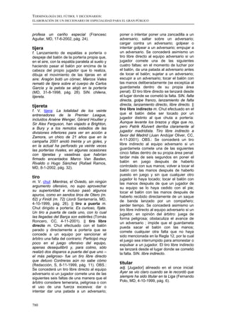TERMINOLOGÍA DEL FÚTBOL Y DICCIONARIOS:
ELABORACIÓN DE UN DICCIONARIO DE ESPECIALIDAD PARA EL GRAN PÚBLICO



profesa un cariño especial (Francesc             poner o intentar poner una zancadilla a un
Aguilar, MD, 17-6-2002, pág. 24).                adversario; saltar sobre un adversario;
                                                 cargar contra un adversario; golpear o
tijera                                           intentar golpear a un adversario; empujar a
f. Lanzamiento de espaldas a portería o          un adversario. Se concederá asimismo un
despeje del balón de la portería propia que,     tiro libre directo al equipo adversario si un
en el aire, con la espalda paralela al suelo y   jugador comete una de las siguientes
haciendo pasar el balón por encima de la         cuatro faltas: en el momento de luchar por
cabeza del propio jugador que lo realiza,        el balón, da una patada al adversario antes
dibuja el movimiento de las tijeras en el        de tocar el balón; sujetar a un adversario;
aire: Aragón botó un córner, Marcos Vales        escupir a un adversario; tocar el balón con
remató de tijera sobre el cuerpo de Carlos       las manos deliberadamente (se exceptúa al
García y la pelota se alojó en la portería       guardameta dentro de su propia área
(MD, 31-8-1998, pág. 28). SIN. chilena,          penal). El tiro libre directo se lanzará desde
tijereta.                                        el lugar donde se cometió la falta. SIN. falta
                                                 directa, golpe franco, lanzamiento de falta
tijereta                                         directa, lanzamiento directo, libre directo. ||
f. V. tijera: La totalidad de los veinte         tiro libre indirecto m. Chut efectuado en el
entrenadores de la Premier League,               que el balón debe ser tocado por un
incluidos Arsène Wenger, Gérard Houllier y       jugador distinto al que chuta a portería:
Sir Alex Ferguson, han viajado a Brighton,       Aunque levante los brazos y diga que no,
a Bury y a los remotos estadios de las           pero Patrik Kluivert derriba claramente al
divisiones inferiores para ver en acción a       jugador madridista. Tiro libre indirecto a
Zamora, un chico de 21 años que en la            favor del Madrid (Juan Andújar Oliver, CC,
campaña 2001 anotó treinta y un goles, y         4-11-2001). OBS.: Se concederá un tiro
en la actual ha perforado ya veinte veces        libre indirecto al equipo adversario si un
las porterías rivales, en algunas ocasiones      guardameta comete una de las siguientes
con tijeretas y vaselinas que habrían            cinco faltas dentro de su propia área penal:
firmado encantados Marco Van Basten,             tardar más de seis segundos en poner el
Rivaldo o Hugo Sánchez (Rafael Ramos,            balón en juego después de haberlo
MD, 8-1-2002, pág. 32).                          controlado con sus manos; volver a tocar el
                                                 balón con las manos después de haberlo
                                                 puesto en juego y sin que cualquier otro
tiro                                             jugador lo haya tocado; tocar el balón con
m. V. chut: Mientras, el Oviedo, sin ningún      las manos después de que un jugador de
argumento ofensivo, no supo aprovechar           su equipo se lo haya cedido con el pie;
su superioridad e incluso pasó algunos           tocar el balón con las manos después de
apuros, como en sendos tiros de Otero (m.        haberlo recibido directamente de un saque
62) y Finidi (m. 72) (Jordi Santamaría, MD,      de banda lanzado por un compañero;
4-10-1999, pág. 26). || tiro a puerta m.         perder tiempo. Se concederá asimismo un
Chut dirigido a portería: Es curioso, fíjate.    tiro libre indirecto al equipo adversario si un
Un tiro a puerta de cada uno, con lo cual        jugador, en opinión del árbitro: juega de
las llegadas del Barça son estériles (Tomás      forma peligrosa; obstaculiza el avance de
Roncero, CC, 4-11-2001). || tiro libre           un adversario ; impide que el guardameta
directo m. Chut efectuado con el balón           pueda sacar el balón con las manos;
parado y directamente a portería que se          comete cualquier otra falta que no haya
concede a un equipo por sancionar el             sido mencionada en la Regla 12, por la cual
árbitro una falta del contrario: Participó muy   el juego sea interrumpido para amonestar o
poco en el juego ofensivo del equipo,            expulsar a un jugador. El tiro libre indirecto
apenas desequilibró y, para colmo, sólo          se lanzará desde el lugar donde se cometió
realizó dos disparos a puerta del que uno –      la falta. SIN. libre indirecto.
el más peligroso- fue un tiro libre directo
que detuvo Contreras aún no sabe cómo
(Redacción, S, 8-11-1999, pág. 11). OBS.:        titular
Se concederá un tiro libre directo al equipo     adj. [Jugador] alineado en el once inicial:
adversario si un jugador comete una de las       Ayer se vio claro cuando se le recordó que
siguientes seis faltas de una manera que el      siempre ha sido titular en la Liga (Fernando
árbitro considere temeraria, peligrosa o con     Polo, MD, 4-10-1999, pág. 6).
el uso de una fuerza excesiva: dar o
intentar dar una patada a un adversario;


780
 