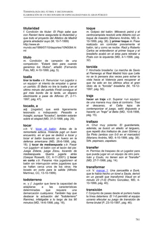 TERMINOLOGÍA DEL FÚTBOL Y DICCIONARIOS:
ELABORACIÓN DE UN DICCIONARIO DE ESPECIALIDAD PARA EL GRAN PÚBLICO




titularidad                                      toque
f. Condición de titular: El Piojo sabe que       m. Golpeo del balón: Milosevic peinó y el
con Ranieri tiene asegurada la titularidad y     centrocampista resolvió ante Alberto con un
que todo el proyecto del Atletico de Madrid      toque de maestro (Mariano Andrés, MD, 4-
giraría alrededor suyo (M, 10-7-1999)            10-1999, pág. 38). || primer toque m. Pase
http://www.el-                                   realizado sin controlar previamente el
mundo.es/1999/07/10/deportes/10N0084.ht          balón, tal y como se recibe: Raúl y Roberto
ml                                               Carlos se entendieron al primer toque y el
                                                 brasileño acabó en el área para retratar a
título                                           Prats con la izquierda (MD, 4-1-1998, pág.
m. Condición de campeón de una                   32).
competición: "Estaré bien para cuando
ganemos los títulos", añadió (Fernando           torcida
Polo, MD, 4-10-1999, pág. 5).                    f. Hinchada brasileña: La marcha de Savio
                                                 al Flamengo al Real Madrid hizo que Leite
toalla                                           no se lo pensara dos veces para echar la
tirar la toalla v.tr. Renunciar <un jugador o    vista hacia el Valencia para recuperar al
un equipo> al intento de empatar o ganar         que ha sido en los últimos años el gran
un partido: El Betis no tira la toalla y en el   ídolo de ls "torcida" brasileña (M, 19-12-
último minuto del partido Finidi consigue el     1997, pág. 50).
gol más bonito de la tarde, un disparo
electrizante a pase de Alfonso (P, 2-11-         traje
1997, pág. 47).                                  hacer un traje v.tr. Superar <un equipo>
                                                 de una manera muy clara al contrario: Tras
tocado, a                                        el   descanso,     el    Celta   lejos  de
adj. [Jugador] que está ligeramente              contemporizar el juego, salió dispuesto a
lesionado o indispuesto: Pessotto e              hacerle un "traje" al Betis (MD, 10-8-1998,
Inzaghi, aunque "tocados", también estarán       pág. 15).
sobre el césped (MD, 31-3-1998, pág. 29).
                                                 trallazo
tocar                                            m. Chut muy potente: El guardameta,
v.tr. V. tocar el balón: Antes de la             además, se buscó un aliado: el larguero,
remontada azteca, Holanda jugó un buen           que repelió dos trallazos de Juan Gómez y
encuentro, en el que se dedicó a tocar y         Sa Pinto (ambos con 0-0 en el marcador)
tocar el balón buscando un hueco en la           (Mariano Andrés, MD, 4-10-1999, pág. 38).
defensa americana (MD, 26-6-1998, pág.           SIN. pepinazo, zapatazo.
18). || tocar de mediaespuela v.tr. Pasar
<un jugador> el balón con el tacón del pie:      transfer
Juega Zidane, juega Zizou, tocando de            m. Permiso de traspaso de un jugador para
mediaespuela.     Quería    jugarla   atrás      que pueda jugar en un equipo de otro país:
(Gaspar Rossetti, CC, 4-11-2001). || tocar       Iván y Couto, no tienen aún el "transfer"
en corto v.tr. Pasarse <los jugadores> el        (MD, 27-7-1998, pág. 14).
balón sin interrupción entre jugadores que
se hallan cerca unos de los otros: Ha            transformar
tocado en corto para la salida (Alfredo          v.tr. V. marcar 1: Una zancadilla a Duré,
Martínez, CC, 13-10-1999).                       que le había hecho un túnel a Saula, derivó
                                                 en un penalti que transformó Viaud en el
todoterreno                                      minuto 23 (1-0) (Pedro González, MD, 4-
m. y f. Jugador que tiene la capacidad de        10-1999, pág. 40).
adaptarse      a     las    características
determinadas      que     requiere      una      transición
demarcación cualquiera: También hay que          f. Conjunto de pases desde el portero hasta
destacar la actuación del "todoterreno"          la línea delantera: El 1-0 permitió al equipo
Ramírez, infatigable a lo largo de los 90        ucranio efecutar su juego de transición de
minutos (MD, 14-6-1998, pág. 18).                forma brutal (P, 23-10-1997, pág. 46).




                                                                                          781
 