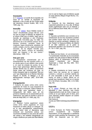 TERMINOLOGÍA DEL FÚTBOL Y DICCIONARIOS:
ELABORACIÓN DE UN DICCIONARIO DE ESPECIALIDAD PARA EL GRAN PÚBLICO



                                                 con lo cual es lógico que el británico ayude
travesaño                                        en esas labores (Miguel Ángel Muñoz, CC,
m. V. larguero: La suerte dio la espalda a la    4-11-2001).
Fiore en un remate al travesaño de
Batistuta y otro al palo de Rui Costa antes      tridente
del descanso (Imanol Guillén, MD, 4-10-          m. Conjunto de tres delanteros cuya
1999, pág. 10).                                  capacidad goleadora es muy alta: El Barça
                                                 acabó jugándoselo todo con el ‘tridente’ y
trencilla                                        sin un defensa (Santi Nolla, MD, 5-11-2001,
m. y f. V. árbitro: Guus Hiddink monta el        pág.3).
'show'. Encolerizado porque EE.UU. (con
los que se juega el liderato) se alojaría en     triple
el mismo hotel que el árbitro, logró que el      m. Apuesta quinielística que consiste en la
trencilla se marchara a otro (Francesc           señalización de los tres resultados posibles
Aguilar, MD, 10-6-2002, pág. 14). OBS.: Se       que pueden darse entre los equipos que
denomina así a los árbitros porque "en los       disputan el partido señalado: Asegurar con
tiempos primeros, portaban sobre la              dos "triples" el Osasuna-Atlético de Madrid
chaqueta, negra obviamente, alrededor del        B (el filial rojiblanco ya le goleó la
cuello y solapa, una tira, negra obviamente,     temporada pasada a los navarros en casa)
trenzada. Se ha elegido trencilla para           (P, 18-11-1997, pág. 50).
hablar del árbitro, porque es expresión
local, por hispana, y de uso común."             triplete
(Bernárdez, 1998: 111).                          m. Serie de tres títulos en una temporada:
                                                 Y el entrenador holandés se ha encontrado
tres por uno                                     el listón muy alto porque el Barça de Bobby
m. Competición caracterizada por el              Robson ganó la temporada pasada un
enfrentamiento de tres equipos entre sí y        "triplete"   importante      con    Recopa,
en donde gana el que obtiene más puntos          Supercopa y Copa del Rey (MD, 18-4-
o, en caso de empate de puntos, el que           1998, pág. 2).
tiene mejor golaverage: Mientras tanto, el
Sevilla afronta hoy su último compromiso         túnel
fuerte antes del comienzo de Liga, un            m. Regate consistente en hacer pasar el
trofeo triangular bajo la modalidad "tres por    balón entre las piernas de un jugador
uno" que disputarán en el Ramón Sánchez          contrario y volverlo a controlar destrás de
Pizjuán el Sevilla, el Málaga y el SC            él: Una zancadilla a Duré, que le había
Mohammedia marroquí (MD, 20-8-1998,              hecho un túnel a Saula, derivó en un
pág. 27).                                        penalti que transformó Viaud en el minuto
                                                 23 (1-0) (Pedro González, MD, 4-10-1999,
triangulación                                    pág. 40).
f. Conjunto de pases cortos entre varios
jugadores de modo en cuya trayectoria el         tuya mía
balón dibuja un triángulo: Vistió el Barça su    m. V. pared: Primero un tuya mía de
mejor traje para garantizar toque y              Mendieta y Juan Sánchez, que frustró
triangulación del balón, pero en los             milagrosamente el pie de Cota y luego una
primeros instantes se vio sorprendido por el     contra en la que Djukic pisó el área, pero
Salamanca, que salió en tromba a cercar el       Juan Sánchez prefirió disparar sin acierto
área de Hesp (MD, 6-1-1998, pág. 32).            (M, 20-12-1999)
                                                 http://www.el-
triangular                                       mundo.es/1999/12/20/deportes/20N0040.ht
v.tr. Realizar <varios jugadores> pases          ml
cortos entre varios jugadores en cuya
trayectoria el balón dibuja un triángulo: Sí,    UEFA
es lo que apuntábamos anteriormente,
porque sobre todo el Barcelona está              f. Unión Europea de Fútbol Asociación
entrando con muchísima soltura, con              (Union     Européenne        de    Football
muchísima facilidad en esa zona del centro       Association): Si me preguntan si cambiaría
del campo y ahí estaban triangulando sin         esto por cuatro partidos de Champions o de
ningún obstáculo por parte del Real Madrid,      UEFA, les respondo que no (M.C.



782
 