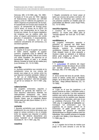 TERMINOLOGÍA DEL FÚTBOL Y DICCIONARIOS:
ELABORACIÓN DE UN DICCIONARIO DE ESPECIALIDAD PARA EL GRAN PÚBLICO



Cánovas, MD, 4-10-1999, pág. 18). OBS.:          f. Regate consistente en hacer pasar el
Fundada el 15 de junio de 1954. Aglutina         balón por encima del portero contrario: En
35 federaciones nacionales con 234.000           el minuto 34 Cherichev que culmina con
clubes y unos 21 millones de jugadores. La       una preciosa vaselina un medido pase en
UEFA Organiza el Campeonato de Europa,           profundidad de Manolo (José Ángel Peña,
el Campeonato de Europa para equipos de          CC, 13-10-1999).
sub-21, el campeonato de Europa júnior
(18/19 años), el torneo de la UEFA (16           vecchia signora
años) y los campeonatos de la Copa de            f. Juventus de Turín (club deportivo
Europa por clubes. Es el órgano legislativo      italiano): La noche más difícil para la
del congreso que se celebra cada dos             "vecchia signora" de Turín (M, 10-12-1997,
años, el órgano administrativo del comité        pág. 50).
ejecutivo (1 presidente, 2 vicepresidentes,
6 vocales y 1 tesorero), con el que              verdiblanco, a
colaboran actualmente 20 comisiones y la         adj. [Jugador, entrenador, seguidor o
secretaría general.                              partidario en general] del Real Betis
                                                 Balompié C.F. (club deportivo anadaluz):
uno contra uno                                   Además,      tuvieron   la     colaboración
m. Jugada en la que el jugador que posee         verdiblanca. Celades lanzó un chut que
el balón intenta regatear al jugador             Prats despejó hacia el área pequeña y
contrario: Cogiendo uvas la defensa del          Gustavo López se adelantó a la defensa
Espanyol. Balón de Bolo. Pilla al uno contra     bética para empatar el choque (Cholo
uno sobre Cavallero. Se equivoca en el           Durán, S, 8-11-1999, pág. 28).
lanzamiento. Balón al palo y el remate
Manolo Canabal al fondo de las mallas [sic]      verticalidad
(Luis Giménez, CC, 13-10-1999).                  f. V. profundidad: El extremo dio mayor
                                                 verticalidad al juego de ataque de un Lleida
uno fijo                                         que apenas generó peligro (Carmelo
m. Apuesta quinielística que consiste en la      Moncayo, MD, 4-10-1999, pág. 39).
señalización única de una victoria del
equipo que juega en su campo entre los           vértice
que disputan el partido señalado: Utilizar el    m. Zona central del área de penalti: Savio,
"1 fijo" en el Celta-Racing, Espanyol-           centra al vértice, sortea bien a Abelardo,
Sporting(los "periquitos" sólo han encajado      peligro, se la lleva bien Savio, Savio dentro
un gol en su campo) (P, 18-11-1997, pág.         del área... Hesp (Alfredo Martínez, CC, 13-
50).                                             10-1999).

valencianista                                    vestuario
adj. [Jugador, entrenador, seguidor o            m. Lugar en el que los jugadores y el
partidario en general] del Valencia C.F.         equipo arbitral se visten y desvisten antes y
(club deportivo valenciano): Además, los         después de un partido: Los dos vestuarios
valencianistas reclamaron dos claros             estarán casi vacíos durante esta semana a
penalties, uno sobre Sánchez y otro sobre        consecuencia de los partidos que disputan
Claudio López, que el colegiado Bueno            las selecciones nacionales, pero eso no es
Grimal pasó por alto (Quim Robert, S, 8-11-      un problema (Fernando Polo, MD, 4-10-
1999, pág. 27).                                  1999, pág. 6). || ganarse al vestuario v.pr.
                                                 Conseguir <un entrenador> que los
variante                                         jugadores de un equipo confien en el
f. Apuesta quinielística que consiste en la      entrenador: El galés perdió una gran
señalización de una victoria del equipo que      oportunidad de ganarse al vestuario
juega en campo contrario o de un empate          deshaciéndose en elogios públicos para los
entre los equipos que disputan el partido        futbolistas. Pero prefirió ponerse la medalla
señalado: No debería descartarse una             y la pifió (J.M. Batlle y Lluís Mascaró, S, 8-
nueva "variante" en el Salamanca-Real            11-1999, pág. 2).
Sociedad (P, 18-11-1997, pág. 50).
                                                 volante
vaselina                                         m. y f. Jugador de la línea de medios que
                                                 juega en la zona cercana a una de las


                                                                                           783
 