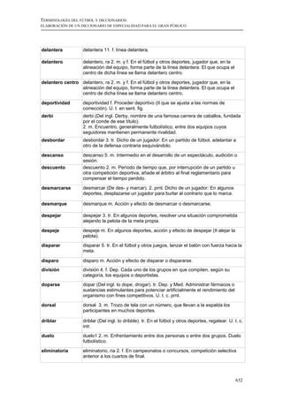 TERMINOLOGÍA DEL FÚTBOL Y DICCIONARIOS:
ELABORACIÓN DE UN DICCIONARIO DE ESPECIALIDAD PARA EL GRAN PÚBLICO




delantera          delantera 11. f. línea delantera.

delantero          delantero, ra 2. m. y f. En el fútbol y otros deportes, jugador que, en la
                   alineación del equipo, forma parte de la línea delantera. El que ocupa el
                   centro de dicha línea se llama delantero centro.

delantero centro delantero, ra 2. m. y f. En el fútbol y otros deportes, jugador que, en la
                 alineación del equipo, forma parte de la línea delantera. El que ocupa el
                 centro de dicha línea se llama delantero centro.

deportividad       deportividad f. Proceder deportivo (II que se ajusta a las normas de
                   corrección). U. t. en sent. fig.
derbi              derbi (Del ingl. Derby, nombre de una famosa carrera de caballos, fundada
                   por el conde de ese título).
                   2. m. Encuentro, generalmente futbolístico, entre dos equipos cuyos
                   seguidores mantienen permanente rivalidad.
desbordar          desbordar 3. tr. Dicho de un jugador: En un partido de fútbol, adelantar a
                   otro de la defensa contraria esquivándolo.

descanso           descanso 5. m. Intermedio en el desarrollo de un espectáculo, audición o
                   sesión.
descuento          descuento 2. m. Período de tiempo que, por interrupción de un partido u
                   otra competición deportiva, añade el árbitro al final reglamentario para
                   compensar el tiempo perdido.

desmarcarse        desmarcar (De des- y marcar). 2. prnl. Dicho de un jugador: En algunos
                   deportes, desplazarse un jugador para burlar al contrario que lo marca.

desmarque          desmarque m. Acción y efecto de desmarcar o desmarcarse.

despejar           despejar 3. tr. En algunos deportes, resolver una situación comprometida
                   alejando la pelota de la meta propia.

despeje            despeje m. En algunos deportes, acción y efecto de despejar (II alejar la
                   pelota).
disparar           disparar 5. tr. En el fútbol y otros juegos, lanzar el balón con fuerza hacia la
                   meta.

disparo            disparo m. Acción y efecto de disparar o dispararse.
división           división 4. f. Dep. Cada uno de los grupos en que compiten, según su
                   categoría, los equipos o deportistas.
doparse            dopar (Del ingl. to dope, drogar). tr. Dep. y Med. Administrar fármacos o
                   sustancias estimulantes para potenciar artificialmente el rendimiento del
                   organismo con fines competitivos. U. t. c. prnl.

dorsal             dorsal 3. m. Trozo de tela con un número, que llevan a la espalda los
                   participantes en muchos deportes.

driblar            driblar (Del ingl. to dribble). tr. En el fútbol y otros deportes, regatear. U. t. c.
                   intr.
duelo              duelo1 2. m. Enfrentamiento entre dos personas o entre dos grupos. Duelo
                   futbolístico.

eliminatoria       eliminatorio, ria 2. f. En campeonatos o concursos, competición selectiva
                   anterior a los cuartos de final.




                                                                                                    632
 