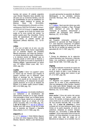 TERMINOLOGÍA DEL FÚTBOL Y DICCIONARIOS:
ELABORACIÓN DE UN DICCIONARIO DE ESPECIALIDAD PARA EL GRAN PÚBLICO



bandas del campo: El volante argentino           no pudo aprovechar la expulsión de Alberto
Juan Román Riquelme tiene decidido irse          Monteagudo a los veintidós minutos
del país con su numerosa familia y una de        (Carmelo Moncayo, MD, 4-10-1999, pág.
las posibilidades es que se establezca en        39).
España, según asegura la prensa de
Buenos        Aires    (M,     20-4-2002).       zapatazo
http://elmundodeporte.elmundo.es/elmu            m. V. trallazo: Sacó ese don divino que sólo
ndodeporte/2002/04/20/futbol_internaci           poseen algunos mortales y Figo, Portugal
onal/1019314719.html || volante central          2004, machacó el arco de Illgner.
m. y f. Jugador de la línea de medios que        Tremendo el zapatazo, descomunal y
juega en la zona central del campo: La           soberbio del portugués [sic] (Alfredo
pelota queda para Pep Guardiola. Forma           Martínez, CC, 13-10-1999).
parte del espectáculo. El balón para el
medio centro, el volante central del             zaragocista
Barcelona (Alfredo Martínez, CC, 13-10-          adj. [Jugador, entrenador, seguidor o
1999).                                           partidario en general] del Real Zaragona
                                                 C.F. (club deportivo aragonés): El solitario
volea                                            gol zaragocista llegó en el minuto 68, obra
f. Chut con el balón en el aire: Los dos         de Pier en un remate de cabeza muy bien
tantos de Adrian Mutu fueron respondidos         ejecutado (M, 24-11-1997, pág. D7).
por un soberbio disparo del brasileño
Marcos Assunçao, una volea de Cassano -          Za-Sa
un minuto después de suplir a Delvecchio-,
y la decisiva acción de 'Batigol', que no        f. Pareja de delanteros de la selección
marcaba desde el 25-N ante el Bolonia y          chilena llamados Iván Zamorano y Marcelo
suma 176 goles en la serie A acechando a         Salas: Los austríacos, precavidos por la
Roberto Baggio, 'capocannonieri' en activo       dupla "Za-Sa" (MD, 15-6-1998, pág. 30).
con 177 tantos (Fabio Licari, MD, 14-1-
2002, pág. 44).                                  zigzag
                                                 m. Regate realizado moviendo el cuerpo de
vuelta                                           un lado a otro repetidamente: Giovanni
media vuelta f. Girar <un jugador> sobre         envió el balón al palo y Luis Enrique se
su mismo eje de manera que engaña al             permitió varios zigzag que rozaron el gol
jugador contrario que lo defiende: Gran          (P, 2-12-1997, pág. 46).
figura el domingo de los 'hammers' el
italiano vio puerta en los minutos 29, tras      zigzaguear
varios rechaces, y 72, después de una gran       v.tr. Regatear <un jugador> moviendo el
jugada personal, en la que se deshizo de         cuerpo de un lado a otro repetidamente:
Keown a la media vuelta (Imanol Guillén,         Otra vez zigzaguea a Bolo Zenden. Seedorf
MD, 4-10-1999, pág. 10).                         toca atrás para Michel Salgado que está
                                                 como lateral izquierdo, ante él Figo (Alfredo
zaga                                             Martínez, CC, 13-10-1999).
f. V. línea defensiva: Los locales dosificaron
sus esfuerzos y se beneficiaron del              zona
desconcierto reinante en la zaga visitante.      zona ancha f. Zona del centro del campo
Una zancadilla a Duré, que le había hecho        que representa una tercera parte del
un túnel a Saula, derivó en un penalti que       mismo: En cambio, la brega y presión en la
transformó Viaud en el minuto 23 (1-0).          zona ancha tuvo su premio ante el marco
(Pedro González, MD, 4-10-1999, pág. 40).        de Toni (Andrés Astruells, MD, 4-10-1999,
|| eje de la zaga m. V. eje de la defensa:       pág. 16). || zona de cobertura f. Zona
Ranieri tuvo que retocar el eje de la zaga       ocupada por la línea defensiva: Balón para
por la lesiones de Chamot y Gamarra              Corea en la parte izquierda, en zona de
(Manu Martín, S, 8-11-1999, pág. 29).            cobertura. Iniciando el avance (Gaspar
                                                 Rossetti, CC, 22-6-2002). || zona de tres
zaguero, a                                       cuartos f. Zona intermedia entre la línea de
                                                 medios y la línea delantera: Lo que creo es
m. y f. V. defensa 1: Víctor Muñoz dispuso
                                                 que anda más bajo de juego es el
un once con cinco zagueros (Fran, Quique
                                                 Barcelona en ataque, en un sentido: hoy no
Álvarez, Navarro, Stanic y Javi García) que


784
 