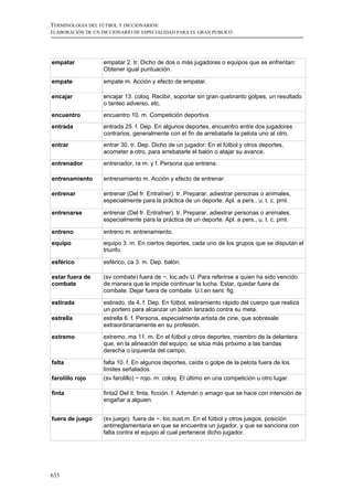 TERMINOLOGÍA DEL FÚTBOL Y DICCIONARIOS:
ELABORACIÓN DE UN DICCIONARIO DE ESPECIALIDAD PARA EL GRAN PÚBLICO




empatar            empatar 2. tr. Dicho de dos o más jugadores o equipos que se enfrentan:
                   Obtener igual puntuación.

empate             empate m. Acción y efecto de empatar.

encajar            encajar 13. coloq. Recibir, soportar sin gran quebranto golpes, un resultado
                   o tanteo adverso, etc.
encuentro          encuentro 10. m. Competición deportiva.
entrada            entrada 25. f. Dep. En algunos deportes, encuentro entre dos jugadores
                   contrarios, generalmente con el fin de arrebatarle la pelota uno al otro.
entrar             entrar 30. tr. Dep. Dicho de un jugador: En el fútbol y otros deportes,
                   acometer a otro, para arrebatarle el balón o atajar su avance.
entrenador         entrenador, ra m. y f. Persona que entrena.

entrenamiento      entrenamiento m. Acción y efecto de entrenar.

entrenar           entrenar (Del fr. Entraîner). tr. Preparar, adiestrar personas o animales,
                   especialmente para la práctica de un deporte. Apl. a pers., u. t. c. prnl.

entrenarse         entrenar (Del fr. Entraîner). tr. Preparar, adiestrar personas o animales,
                   especialmente para la práctica de un deporte. Apl. a pers., u. t. c. prnl.

entreno            entreno m. entrenamiento.
equipo             equipo 3. m. En ciertos deportes, cada uno de los grupos que se disputan el
                   triunfo.

esférico           esférico, ca 3. m. Dep. balón.

estar fuera de     (sv combate) fuera de ~. loc.adv.U. Para referirse a quien ha sido vencido
combate            de manera que le impide continuar la lucha. Estar, quedar fuera de
                   combate. Dejar fuera de combate. U.t.en sent. fig.

estirada           estirado, da 4. f. Dep. En fútbol, estiramiento rápido del cuerpo que realiza
                   un portero para alcanzar un balón lanzado contra su meta.
estrella           estrella 6. f. Persona, especialmente artista de cine, que sobresale
                   extraordinariamente en su profesión.
extremo            extremo, ma 11. m. En el fútbol y otros deportes, miembro de la delantera
                   que, en la alineación del equipo, se sitúa más próximo a las bandas
                   derecha o izquierda del campo.

falta              falta 10. f. En algunos deportes, caída o golpe de la pelota fuera de los
                   límites señalados.
farolillo rojo     (sv farolillo) ~ rojo. m. coloq. El último en una competición u otro lugar.

finta              finta2 Del it. finta, ficción. f. Ademán o amago que se hace con intención de
                   engañar a alguien.


fuera de juego     (sv juego) fuera de ~. loc.sust.m. En el fútbol y otros juegos, posición
                   antirreglamentaria en que se encuentra un jugador, y que se sanciona con
                   falta contra el equipo al cual pertenece dicho jugador.




633
 
