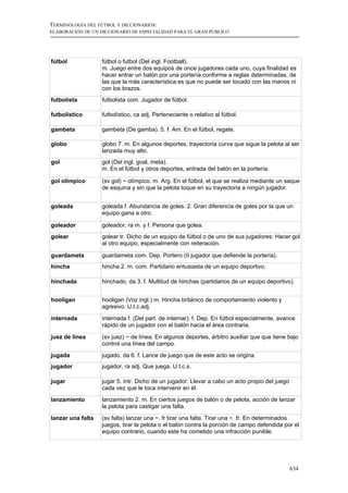 TERMINOLOGÍA DEL FÚTBOL Y DICCIONARIOS:
ELABORACIÓN DE UN DICCIONARIO DE ESPECIALIDAD PARA EL GRAN PÚBLICO




fútbol             fútbol o futbol (Del ingl. Football).
                   m. Juego entre dos equipos de once jugadores cada uno, cuya finalidad es
                   hacer entrar un balón por una portería conforme a reglas determinadas, de
                   las que la más característica es que no puede ser tocado con las manos ni
                   con los brazos.
futbolista         futbolista com. Jugador de fútbol.

futbolístico       futbolístico, ca adj. Perteneciente o relativo al fútbol.

gambeta            gambeta (De gamba). 5. f. Am. En el fútbol, regate.

globo              globo 7. m. En algunos deportes, trayectoria curva que sigue la pelota al ser
                   lanzada muy alto.
gol                gol (Del ingl. goal, meta).
                   m. En el fútbol y otros deportes, entrada del balón en la portería.

gol olímpico       (sv gol) ~ olímpico. m. Arg. En el fútbol, el que se realiza mediante un saque
                   de esquina y sin que la pelota toque en su trayectoria a ningún jugador.


goleada            goleada f. Abundancia de goles. 2. Gran diferencia de goles por la que un
                   equipo gana a otro.

goleador           goleador, ra m. y f. Persona que golea.
golear             golear tr. Dicho de un equipo de fútbol o de uno de sus jugadores: Hacer gol
                   al otro equipo, especialmente con reiteración.

guardameta         guardameta com. Dep. Portero (II jugador que defiende la portería).
hincha             hincha 2. m. com. Partidario entusiasta de un equipo deportivo.

hinchada           hinchado, da 3. f. Multitud de hinchas (partidarios de un equipo deportivo).


hooligan           hooligan (Voz ingl.) m. Hincha británico de comportamiento violento y
                   agresivo. U.t.c.adj.

internada          internada f. (Del part. de internar). f. Dep. En fútbol especialmente, avance
                   rápido de un jugador con el balón hacia el área contraria.

juez de línea      (sv juez) ~ de línea. En algunos deportes, árbitro auxiliar que que tiene bajo
                   control una línea del campo.
jugada             jugado, da 6. f. Lance de juego que de este acto se origina.
jugador            jugador, ra adj. Que juega. U.t.c.s.

jugar              jugar 5. intr. Dicho de un jugador: Llevar a cabo un acto propio del juego
                   cada vez que le toca intervenir en él.
lanzamiento        lanzamiento 2. m. En ciertos juegos de balón o de pelota, acción de lanzar
                   la pelota para castigar una falta.

lanzar una falta   (sv falta) lanzar una ~. fr tirar una falta. Tirar una ~. fr. En determinados
                   juegos, tirar la pelota o el balón contra la porción de campo defendida por el
                   equipo contrario, cuando este ha cometido una infracción punible.




                                                                                                634
 
