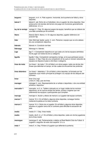 TERMINOLOGÍA DEL FÚTBOL Y DICCIONARIOS:
ELABORACIÓN DE UN DICCIONARIO DE ESPECIALIDAD PARA EL GRAN PÚBLICO




larguero            larguero, ra 4. m. Palo superior, horizontal, de la portería de fútbol y otros
                    deportes.
lateral 1           lateral 3. adj. Dicho de un futbolista o de un jugador de otros deportes: Que
                    actúa junto a la bandas del terreno de juego con funciones generalmente
                    defensivas. U.t.c.s.

ley de la ventaja   ventaja 5. f. Dep. En algunos juegos de equipo, beneficio que se obtiene de
                    una falta cometida por el contrario.

líbero              líbero2 (Del it. libero). m. En algunos deportes, jugador defensivo sin
                    posición fija.

líder               líder (Del ingl. leader, guía). 2. com. Persona o equipo que va a la cabeza
                    de una competición deportiva.

liderato            liderato m. Condición de líder.
liderazgo           liderazgo m. liderato.
Liga                liga 7. f. Competición deportiva en que cada uno de los equipos admitidos
                    ha de jugar con todos los de su categoría.

liguilla            liguilla f. Dep. Competición semejante a la liga, en la que participan pocos
                    equipos. 2. Dep. Fase de una competición en la cual un número reducido de
                    equipos se disputa el pase a otra fase o categoría.

línea de meta       (sv línea) ~ de meta. f. En el fútbol y en otros juegos, cada una de las dos
                    líneas que delimitan el campo, en las cuales se encuentran las porterías.


línea delantera     (sv línea) ~ delantera. f. En el fútbol y otros deportes, la formada por los
                    jugadores cuya misión principal es proteger a su equipo de los ataques del
                    contrario.

linier              linier (Voz ingl.
                    Linier) m. Dep. juez de línea.
manager             mánager 2. com. Representante de un artista o deportista, o de una entidad
                    artística o deportiva.
marcador 1          marcador, ra 3. m. Tablero colocado en un lugar visible de los recintos
                    deportivos, en el cual se anotan los tantos, puntos o lugares que van
                    obteniendo los equipos o participantes que compiten.

marcaje             marcaje m. Acción y efecto de marcar a un jugador del equipo contrario.

marcar 1            marcar 18. tr. En el fútbol y algunos otros deportes, conseguir tantos
                    metiendo la pelota en la meta contraria.
marcar 2            marcar 19. tr. Dicho de un jugador: En el fútbol y algunos otros deportes,
                    situarse un jugador cerca de un contrario para dificultar la actuación de
                    este.

media               media 31. f. Dep. línea media.

medio               medio, dia 9. m. y f. En el fútbol y otros deportes, cada uno de los jugadores
                    de la línea media.
merengue            merengue 5. adj. Perteneciente o relativo al Real Madrid Club de Fútbol. 6.
                    Jugador o seguidor de este club español. U.t.c.s.

meta 1              meta 5. m. Dep. Portero (II jugador que defiende la portería).



635
 
