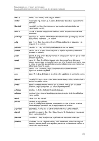 TERMINOLOGÍA DEL FÚTBOL Y DICCIONARIOS:
ELABORACIÓN DE UN DICCIONARIO DE ESPECIALIDAD PARA EL GRAN PÚBLICO




meta 2             meta 3. f. En fútbol y otros juegos, portería.
míster             míster (Del ingl. mister). 2. m. coloq. Entrenador deportivo, especialmente
                   de fútbol.

Mundial            mundial 3. m. Dep. Campeonato en que pueden participar todas las
                   naciones del mundo.

once 1             once 4. m. Equipo de jugadores de fútbol, dicho así por constar de once
                   individuos.
pachanga           pachanga 3. f. Partido informal de fútbol o baloncesto que se juega en una
                   sola portería o canasta. U.m. en dim.

palo               palo 16. m. Dep. Especialmente en el fútbol, cada uno de los postes y el
                   larguero de la portería.

palomita           palomita 3. f. Dep. En fútbol, parada espectacular del portero.
parada             parado, da 20. f. Dep. Acción de parar (II impedir el portero que el balón
                   entre en su portería).
parar              parar 6. tr. Dep. Dicho de un portero o de otro jugador: Impedir que el balón
                   entre en la portería.
pared              pared 6. f. Dep. En el fútbol, jugada entre dos compañeros del mismo
                   equipo, que consiste en que el primero, con el fin de eludir al contrario, pasa
                   la pelota al segundo, que se la devuelve inmediatamente unos metros más
                   adelantada. Hacer la pared.
partido            partido 8. m. En ciertos juegos, competencia concertada entre los
                   jugadores. Partido de pelota.

pase               pase1 4. m. Dep. Entrega de la pelota entre jugadores de un mismo equipo.


pegada             pegada f. En algunos deportes, potencia que el deportista puede imprimir a
                   sus puños, golpes o tiros.

pelota             pelota f. Bola de materia elástica que le permite botar, y que se usa en
                   diversos juegos y deportes. || 2. balón (II pelota grande).
pelotazo           pelotazo m. Golpe dado con la pelota de jugar.
pelotear           pelotear 5. intr. Jugar a la pelota por entretenimiento, sin la formalidad de
                   hacer partido.
penal              penal 5. m. Arg. penalti.
penalti            penalti (Del ingl. penalty).
                   m. En el fútbol y otros deportes, máxima sanción que se aplica a ciertas
                   faltas del juego cometidas por un equipo dentro de su área.

pepinazo           pepinazo 2. m. Dep. En el fútbol, lanzamiento muy fuerte del balón.
plantel            plantel 5. m. Argent., Bol., Col., Cuba, Hond. y Ur. Conjunto de integrantes
                   de un equipo deportivo.

plantilla          plantilla 11. f. Dep. Conjunto de jugadores que componen un equipo.

portería           portería 4. f. En el juego del fútbol y otros semejantes, marco rectangular
                   formado por dos postes y un larguero, por el cual ha de entrar el balón o la
                   pelota para marcar tantos.




                                                                                                636
 