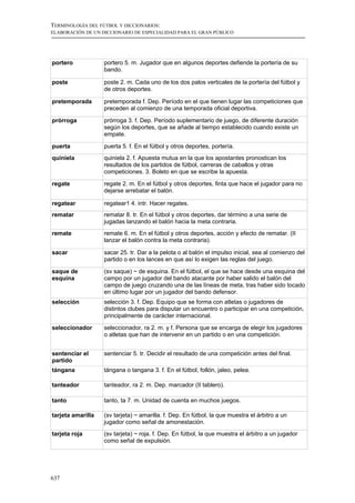 TERMINOLOGÍA DEL FÚTBOL Y DICCIONARIOS:
ELABORACIÓN DE UN DICCIONARIO DE ESPECIALIDAD PARA EL GRAN PÚBLICO




portero            portero 5. m. Jugador que en algunos deportes defiende la portería de su
                   bando.

poste              poste 2. m. Cada uno de los dos palos verticales de la portería del fútbol y
                   de otros deportes.

pretemporada       pretemporada f. Dep. Período en el que tienen lugar las competiciones que
                   preceden al comienzo de una temporada oficial deportiva.

prórroga           prórroga 3. f. Dep. Período suplementario de juego, de diferente duración
                   según los deportes, que se añade al tiempo establecido cuando existe un
                   empate.

puerta             puerta 5. f. En el fútbol y otros deportes, portería.
quiniela           quiniela 2. f. Apuesta mutua en la que los apostantes pronostican los
                   resultados de los partidos de fútbol, carreras de caballos y otras
                   competiciones. 3. Boleto en que se escribe la apuesta.

regate             regate 2. m. En el fútbol y otros deportes, finta que hace el jugador para no
                   dejarse arrebatar el balón.

regatear           regatear1 4. intr. Hacer regates.
rematar            rematar 8. tr. En el fútbol y otros deportes, dar término a una serie de
                   jugadas lanzando el balón hacia la meta contraria.
remate             remate 6. m. En el fútbol y otros deportes, acción y efecto de rematar. (II
                   lanzar el balón contra la meta contraria).

sacar              sacar 25. tr. Dar a la pelota o al balón el impulso inicial, sea al comienzo del
                   partido o en los lances en que así lo exigen las reglas del juego.

saque de           (sv saque) ~ de esquina. En el fútbol, el que se hace desde una esquina del
esquina            campo por un jugador del bando atacante por haber salido el balón del
                   campo de juego cruzando una de las líneas de meta, tras haber sido tocado
                   en último lugar por un jugador del bando defensor.
selección          selección 3. f. Dep. Equipo que se forma con atletas o jugadores de
                   distintos clubes para disputar un encuentro o participar en una competición,
                   principalmente de carácter internacional.

seleccionador      seleccionador, ra 2. m. y f. Persona que se encarga de elegir los jugadores
                   o atletas que han de intervenir en un partido o en una competición.


sentenciar el      sentenciar 5. tr. Decidir el resultado de una competición antes del final.
partido
tángana            tángana o tangana 3. f. En el fútbol, follón, jaleo, pelea.

tanteador          tanteador, ra 2. m. Dep. marcador (II tablero).

tanto              tanto, ta 7. m. Unidad de cuenta en muchos juegos.

tarjeta amarilla   (sv tarjeta) ~ amarilla. f. Dep. En fútbol, la que muestra el árbitro a un
                   jugador como señal de amonestación.
tarjeta roja       (sv tarjeta) ~ roja. f. Dep. En fútbol, la que muestra el árbitro a un jugador
                   como señal de expulsión.




637
 