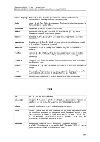 TERMINOLOGÍA DEL FÚTBOL Y DICCIONARIOS:
ELABORACIÓN DE UN DICCIONARIO DE ESPECIALIDAD PARA EL GRAN PÚBLICO




terreno de juego terreno 6. m. Dep. Espacio generalmente acotado y debidamente
                 acondicionado para la práctica de ciertos deportes.

titular            titular1 4. adj. Dep. Dicho de un jugador: Que interviene habitualmente en la
                   formación de su equipo. U.t.c.s.
titularidad        titularidad f. Cualidad o condición de titular1.
tocado             (sv tocar1) estar alguien tocado de una enfermedad. || 2. Dep. Estar
                   afectado por alguna indisposición o lesión.

trallazo           trallazo 6. m. Dep. En el fútbol, cañonazo (II disparo potente a la portería
                   contraria).
transformar        transformar 4. tr. Dep. En fútbol, lograr un gol en la ejecución de un penalti
                   o de una falta. Transformar un penalti.
travesaño          travesaño 3. m. En el fútbol y otros deportes, larguero horizontal de la
                   portería.

vaselina           vaselina 2. f. En el fútbol y otros deportes, disparo suave y de trayectoria
                   muy curva que hace volar el balón por encima de uno o varios jugadores
                   contrarios.

vestuario          vestuario 3. m. En los campos de deportes, piscinas, etc., local destinado a
                   cambiarse de ropa.

volante            volante 16. m. Arg. y Ur. En el fútbol, jugador que se mueve en el medio del
                   campo.

volea              (sv voleo) m. Golpe dado en el aire a una algo antes de que caiga al suelo,
                   y, en especial, golpe que se da a la pelota antes que haga bote.
zaguero            zaguero, ra 4. m. defensa (II jugador que forma la línea de defensa).




                                             DUE

ala               ala 9 n. DEP. En *fútbol, extremo.

alineación        alineación 1 f Acción y efecto de alinear[se]. (subacepción) Relación de
                  jugadores que van a disputar un partido ordenados según su función.

alinear           alinear 2 tr Incluir a un jugador en la alineación del equipo.

alirón            ¡alirón! 1 (del ár. And. «ali'lán», proclamación; inf.) interj. Expresión con que
                  los aficionados muestran su alegría por haber ganado su equipo la liga.
                  Particularmente, se usa en el fútbol. (subacepción) («Cantar, Entonar»; inf.)
                  m. Esta expresión. (subacepción) Se dice CANTAR [O ENTONAR] EL
                  ALIRÓN con el significado de «ganar la liga».


amistoso          amistoso adj. Como de amigo o de amigos: 'Un consejo amistoso'.
                  V. «PARTIDO amistoso». - (sv partido) PARTIDO AMISTOSO. El que se
                  *juega entre dos equipos sin luchar por un trofeo.



                                                                                              638
 