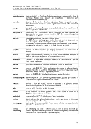 TERMINOLOGÍA DEL FÚTBOL Y DICCIONARIOS:
ELABORACIÓN DE UN DICCIONARIO DE ESPECIALIDAD PARA EL GRAN PÚBLICO




calentamiento     calentamiento 1 m. Acción y efecto de calentar[se]. (subacepción) Serie de
                  ejercicios físicos que realizan los deportistas y bailarines para
                  desentumecerse los músculos.
calentar          calentar 7 tr. e intr. Realizar ejercicios físicos preparatorios para
                  desentumecer los músculos: 'Varios jugadores suplentes están calentando
                  en la banda'.
campo             campo 3 m. *Terreno allanado y limitado, destinado a cierto uso: 'Campo de
                  deportes [de tenis o de fútbol]'.
cancerbero        cancerbero (de «Cancerbeo», perro mitológico de tres cabezas que
                  guardaba las puertas del infierno) 3 m. (inf.) DEP. Entre periodistas, portero,
                  sobre todo el de *fútbol.
cancha            cancha2 (del quechua «cancha», recinto, patio).
                  1 f. DEP. Terreno de *juego para ciertos deportes, como el baloncesto o el
                  tenis. 2 (Hispam.) DEP. Terreno para cualquier deporte.
                  3 (Hispam) Local destinado a ciertos juegos; particularmente, a la *pelota o a
                  las peleas de gallos. (Chi., Perú, R. Pl.) DEP. Campo de fútbol.

capitán           capitán 6 m. DEP. Deportista que dirige y representa a sus compañeros de
                  equipo.

cargar            cargar 20 (subacepción) («sobre») En *fútbol y otros deportes, apoyarse un
                  jugador sobre otro o empujarle, en la disputa de un balón.
casillero         casillero 2 m. Marcador: dispositivo colocado en los campos de *deportes
                  para marcar los tantos.

central           central 6 n. Jugador de *fútbol que actúa en el centro de la defensa.

centrar           centrar 5 intr. DEP. En *fútbol y otros deportes, pasar el balón un jugador
                  que se encuentra en un lateral del campo a un compañero que está situado
                  en la zona central cercana a la portería contraria.
centro            centro m. 15 DEP. En *fútbol y otros deportes, acción de centrar.

centrocampista    centrocampista n. DEP. En *fútbol y otros deportes, jugador que se sitúa en
                  una demarcación próxima a la mitad del campo.

chilena           chilena f. DEP. En *fútbol, disparo de espaldas a la portería contraria
                  levantando las piernas con un movimiento de tijera.
chut              chut m. DEP. En *fútbol, acción de chutar.
chutar            chutar (del ingl. «to shoot», disparar, tirar).1. Intr. Lanzar la pelota con un
                  golpe del pie, en el juego de *fútbol.

colegiado         colegiado 3 m. DEP. En fútbol y otros *deportes, árbitro.
colista           colista adj. y n. Se aplica a la deportista o equipo que ocupa el último lugar
                  en una competición deportiva.
contragolpe       contragolpe 1 m. (subacepción) Puede usarse referido a una confrontación
                  deportiva. ~ Contraataque.

control           (sv antidóping) (de «anti-» y «doping») adj. y n. m. Se aplica al método que
antidóping        detecta la presencia en el organismo de sustancias ilegales que aumentan el
                  rendimiento de los deportistas: 'Control antidoping'.




                                                                                            640
 