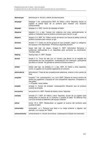TERMINOLOGÍA DEL FÚTBOL Y DICCIONARIOS:
ELABORACIÓN DE UN DICCIONARIO DE ESPECIALIDAD PARA EL GRAN PÚBLICO




desmarque         desmarque m. Acción y efecto de desmarcarse.

despejar          despejar 1 intr. (subacepción) DEP. En fútbol y otros *deportes, lanzar un
                  jugador la pelota lejos de su portería para resolver una situación
                  comprometida.
despeje           despeje 2 m. DEP. Acción de despejar el balón.

disparar          disparar 2 tr. o abs. *Lanzar con violencia una cosa; particularmente, la
                  pelota un futbolista hacia la portería contraria para marcar un gol.

disparo           disparo 2 m. DEP. En *fútbol, acción de lanzar con fuerza la pelota contra la
                  portería contraria para marcar un gol.
división          división 11 f. Cada uno de los grupos en que compiten, según su categoría,
                  los equipos o los deportistas: 'Primera [o segunda] división'.

doparse           dopar (del ingl. «to dope», drogar) tr. DEP. Administrar fármacos o
                  sustancias estimulantes a un deportista para aumentar su rendimiento.
                  También reflex.
dóping            doping (ingl.) m. DEP. Dopaje.

dorsal            dorsal 4 m. Trozo de tela con un número que llevan en la espalda los
                  participantes de una competición. (subacepción) Por extensión, participante
                  que lleva un dorsal: 'Ha ganado la carrera el dorsal número 7'.

driblar           driblar (del ingl. «to dribble») tr. o abs. DEP. En fútbol y otros deportes,
                  correr un jugador con la pelota regateando al contrario.

eliminatoria      eliminatoria f. Fase de las competiciones selectivas, anterior a los cuartos de
                  final.

empatar           empatar 1 intr. (subacepción) («a, con») DEP. Obtener el mismo número de
                  tantos los jugadores o equipos en una competición deportiva: 'Empataron a
                  tres goles'.
                  => Empatar, hacer tablas.
empate            empate m. Acción de empatar. (subacepción) Situación que se produce
                  cuando se empata.

encuentro         encuentro 6 m. DEP. Partido de fútbol y otros *deportes.

entrada           entrada 21 f. DEP. En fútbol y otros *deportes, acción de un jugador para
                  obstaculizar el avance de un contrario y quitarle el balón: 'El defensa hizo
                  una dura entrada al delantero del equipo visitante'.

entrar            entrar 19 tr. DEP. Obstaculizar un jugador el avance del contrario para
                  quitarle el balón.
entrenador        entrenador, -a n. Persona que tiene a su cargo entrenar a alguien; por
                  ejemplo, a un equipo de *fútbol.

entrenamiento     entrenamiento m. Acción de entrenar. (subacepción) Estado de entrenado.




                                                                                            642
 