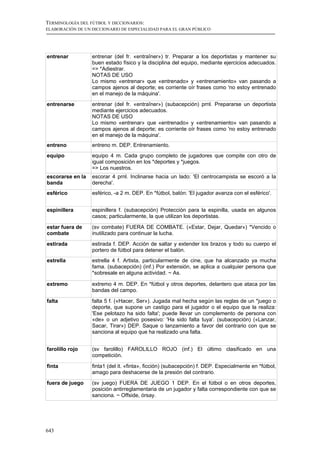 TERMINOLOGÍA DEL FÚTBOL Y DICCIONARIOS:
ELABORACIÓN DE UN DICCIONARIO DE ESPECIALIDAD PARA EL GRAN PÚBLICO




entrenar          entrenar (del fr. «entraîner») tr. Preparar a los deportistas y mantener su
                  buen estado físico y la disciplina del equipo, mediante ejercicios adecuados.
                  => *Adiestrar.
                  NOTAS DE USO
                  Lo mismo «entrenar» que «entrenado» y «entrenamiento» van pasando a
                  campos ajenos al deporte; es corriente oír frases como 'no estoy entrenado
                  en el manejo de la máquina'.
entrenarse        entrenar (del fr. «entraîner») (subacepción) prnl. Prepararse un deportista
                  mediante ejercicios adecuados.
                  NOTAS DE USO
                  Lo mismo «entrenar» que «entrenado» y «entrenamiento» van pasando a
                  campos ajenos al deporte; es corriente oír frases como 'no estoy entrenado
                  en el manejo de la máquina'.
entreno           entreno m. DEP. Entrenamiento.
equipo            equipo 4 m. Cada grupo completo de jugadores que compite con otro de
                  igual composición en los *deportes y *juegos.
                  => Los nuestros.
escorarse en la   escorar 4 prnl. Inclinarse hacia un lado: 'El centrocampista se escoró a la
banda             derecha'.
esférico          esférico, -a 2 m. DEP. En *fútbol, balón: 'El jugador avanza con el esférico'.


espinillera       espinillera f. (subacepción) Protección para la espinilla, usada en algunos
                  casos; particularmente, la que utilizan los deportistas.

estar fuera de    (sv combate) FUERA DE COMBATE. («Estar, Dejar, Quedar») *Vencido o
combate           inutilizado para continuar la lucha.
estirada          estirada f. DEP. Acción de saltar y extender los brazos y todo su cuerpo el
                  portero de fútbol para detener el balón.
estrella          estrella 4 f. Artista, particularmente de cine, que ha alcanzado ya mucha
                  fama. (subacepción) (inf.) Por extensión, se aplica a cualquier persona que
                  *sobresale en alguna actividad. ~ As.

extremo           extremo 4 m. DEP. En *fútbol y otros deportes, delantero que ataca por las
                  bandas del campo.

falta             falta 5 f. («Hacer, Ser»). Jugada mal hecha según las reglas de un *juego o
                  deporte, que supone un castigo para el jugador o el equipo que la realiza:
                  'Ese pelotazo ha sido falta'; puede llevar un complemento de persona con
                  «de» o un adjetivo posesivo: 'Ha sido falta tuya'. (subacepción) («Lanzar,
                  Sacar, Tirar») DEP. Saque o lanzamiento a favor del contrario con que se
                  sanciona al equipo que ha realizado una falta.


farolillo rojo    (sv farolillo) FAROLILLO ROJO (inf.) El último clasificado en una
                  competición.

finta             finta1 (del it. «finta», ficción) (subacepción) f. DEP. Especialmente en *fútbol,
                  amago para deshacerse de la presión del contrario.
fuera de juego    (sv juego) FUERA DE JUEGO 1 DEP. En el fútbol o en otros deportes,
                  posición antirreglamentaria de un jugador y falta correspondiente con que se
                  sanciona. ~ Offside, órsay.




643
 