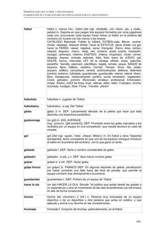 TERMINOLOGÍA DEL FÚTBOL Y DICCIONARIOS:
ELABORACIÓN DE UN DICCIONARIO DE ESPECIALIDAD PARA EL GRAN PÚBLICO




fútbol            fútbol o, menos frec., futbol (del ingl. «football», con «foot», pie, y «ball»,
                  pelota) m. Deporte en que juegan dos equipos formados por once jugadores
                  cada uno, procurando cada equipo hacer entrar un balón en la portería del
                  contrario sin tocarlo con las manos o los brazos.
                  CATÁLOGO Balompié. Futbito [o fulbito], FÚTBOL-sala. Blocar, centrar,
                  chutar, despejar, disparar driblar, hacer la ESTATUA, hacer [meter un] gol,
                  hacer la PARED, rasear, regatear, sacar, triangular. Ôarco, área, campo,
                  césped, larguero, marco, meta, red, portería, poste puerta, travesaño.
                  Autogol, cañonazo, máximo CASTIGO, chilena, chupinazo, chute, córner,
                  despeje, disparo, entrada, estirada, falta, finta, fuera de JUEGO, gol,
                  GOLPE, franco, internada, LEY de la ventaja, offside, órsay, palomita,
                  paradiña, *penalty, pepinazo, plantillazo, regate, remate, saque, SAQUE de
                  esquina, tijera, trallazo, vaselina. Cerrojo. Tiempo. Once. Ala, ariete,
                  arquero, artillero, cancerbero, central, centrocampista, defensa, delantero
                  [centro], extremo, futbolista, guardamete, guardavalla, interior, lateral líbero,
                  libre, mediapunta, mediocampista, portero, punta rematador, regateador.
                  Crack, goleador, pichichi. Aficionado, amateur, profesional. Entrenador,
                  míster. Árbitro, JUEZ de línea, linier, referee, réferi, referí. Futbolero, hincha,
                  hinchada, hooligan, tifosi. Fichar. Transfer. ¡Alirón!



futbolista        futbolista n. Jugador de *fútbol.

futbolístico      futbolístico, -a adj. Del *fútbol.
globo             globo 5 m. DEP. Lanzamiento elevado de la pelota que hace que ésta
                  describa una trayectoria parabólica.

goalaverage       (sv gol) m. GOL AVERAGE.
                  (ing.; pronunc. [gól averách]). DEP. Promedio entre los goles marcados y los
                  recibidos por un equipo en una competición, que resulta decisivo en caso de
                  empate.

gol               gol (Del ingl. «goal», meta. «Hacer, Meter») m. En fútbol y otros *deportes
                  semejantes, lance consistente en que uno de los equipos consigue introducir
                  el balón en la portería del contrario, con lo que gana un tanto.

goleada           goleada f. DEP. Serie o número considerable de goles.

goleador          goleador, -a adj. y n. DEP. Que marca muchos goles.
golear            golear tr. e intr. DEP. Hacer goles.
golpe franco      (sv golpe) G. FRANCO DEP. En algunos deportes de pelota, penalización
                  por haber cometido una falta fuera del área de penalty, que permite al
                  equipo contrario tirar directamente a la portería.

guardameta        guardameta n. DEP. Portero de un equipo de *fútbol.
hacer la ola      (sv ola) HACER LA OLA. Simular *el público que asiste desde las gradas a
                  un espectáculo o acto el movimiento de las olas levantándose con los brazos
                  en alto de forma consecutiva.

hincha            hincha (de «hinchar») 2 (inf.) n. Persona muy entusiasta de un equipo
                  deportivo o de un deportista u otra persona que actúa en público, y que
                  aplaude y anima a su favorito en las competiciones.

hinchada          hinchada f. Conjunto de hinchas; particularmente, en el fútbol.



                                                                                                644
 