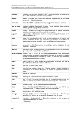 TERMINOLOGÍA DEL FÚTBOL Y DICCIONARIOS:
ELABORACIÓN DE UN DICCIONARIO DE ESPECIALIDAD PARA EL GRAN PÚBLICO




hooligan          hooligan (ingl.; pronunc. [júligan]) n. DEP. Aficionado inglés, particularmente
                  de un club de fútbol, que realiza actos vandálicos.

interior          interior 10 m. DEP. En *fútbol y otros deportes, delantero que se sitúa entre
                  el extremo y el delantero centro.

internada         internada f. DEP. Acción de internarse un jugador en el campo contrario.

juez de línea     (sv juez) JUEZ DE LÍNEA. DEP. En fútbol y otros *deportes, el que ayuda al
                  árbitro vigilando el juego desde las bandas.
jugada            jugada 1 («Hacer») f. Cada una de las acciones que se pueden considerar
                  aisladas en un juego: cada intervención de un jugador.
jugador           jugador adj. y n. Se aplica al que toma parte en un juego, forma parte de un
                  equipo deportivo, etc.

jugar             jugar 1 intr. (subacepción) («a») Tomar parte en los deportes en que hay una
                  acción combinada de los que intervienen; por ejemplo, en el fútbol: 'El
                  equipo local no jugó el domingo. Pedro no juega ya con nuestro equipo'.

larguero          larguero 5 m. DEP. Palo superior horizontal que une los dos postes de una
                  portería. ~ Travesaño.

lateral 1         lateral 6 m. DEP. Jugador de fútbol y otros deportes, con función defensiva,
                  que cubre cada una de las bandas del campo.
ley de la ventaja (sv ley) L. DE LA VENTAJA. DEP. Particularmente en el fútbol, principio del
                  reglamento que consiste en no castigar la falta que ha cometido un jugador
                  cuando el contrario tiene el control del balón y se considera que interrumpir
                  el juego puede beneficiar al infractor.

líbero            líbero, -a 2 m. En fútbol, jugador sin una posición ni marcaje fijos que se
                  dedica fundamentalmente a labores defensivas.

libre             libre 6 m. DEP. En *fútbol, líbero.
líder             líder (del ingl. «leader», guía) 2 n. Persona, equipo o entidad situados en
                  primer lugar en su ámbito: 'Mi equipo es el líder de la primera división de
                  fútbol'.
liderato          liderato m. Liderazgo.

liderazgo         liderazgo m. Condición de líder o ejercicio de dicha función.
Liga              liga 9 f. DEP. Torneo en que cada uno de los participantes compite con
                  todos los demás. Se proclama campeón el que más puntos suma al final.

liguilla          liguilla 2 f. DEP. Liga en que intervienen pocos equipos.
línea             línea 3 f. (subacepción) DEP. Cada raya de un campo que delimita sus
                  diferentes zonas: 'La línea de meta [o del centro del campo]'.
linier            linier (ingl.) m. DEP. JUEZ de línea.
manager           manager (ingl.; pronunc. [mánayer]; pl. «managers») n. Persona que
                  administra los asuntos de un deportista profesional o de un artista.
marcador 1        marcador 1 (subacepción) m. Dispositivo colocado en los campos de
                  *deportes para marcar los tantos.
                  ~ Tanteador.




645
 