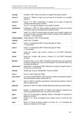TERMINOLOGÍA DEL FÚTBOL Y DICCIONARIOS:
ELABORACIÓN DE UN DICCIONARIO DE ESPECIALIDAD PARA EL GRAN PÚBLICO




marcaje           marcaje m. DEP. Acción de marcar a un jugador del equipo contrario.
marcar 1          marcar 5 tr. Obtener un tanto, que se marca en el marcador, en un partido
                  deportivo.

marcar 2          marcar 17 tr. DEP. Contrarrestar un jugador de un equipo el juego del
                  correspondiente del equipo contrario.
marco             marco 7 m. En algunos deportes, como el fútbol, portería.
mediapunta        mediapunta n. DEP. En *fútbol, jugador de ataque que ocupa en el campo
                  una posición algo más retrasada que el delantero centro.
medio             medio 13 m. DEP. En ciertos juegos de equipo como el fútbol, jugador que
                  se sitúa en el centro del campo para coordinar el juego entre los delanteros y
                  la defensa. ~ Centrocampista.
mediocampista     mediocampista n. DEP. Centrocampista.
medirse           medir 3 prnl. *Competir.
meta 1            meta1 1 f. (subacepción) DEP. Portería del juego de *fútbol.
                  => Guardameta.

meta 2            meta1 1 f. (subacepción) DEP. Portería del juego de *fútbol.
                  => Guardameta.

mister            mister (var. «míster»; ingl.; pronunc. «míster») 3 m. (inf.) DEP. Entrenador
                  de fútbol.
míster            mister (var. «míster»; ingl.; pronunc. «míster») 3 m. (inf.) DEP. Entrenador
                  de fútbol.

Mundial           mundial 3 (sing. o pl.) m. DEP. Competición internacional en que se disputa
                  el título de campeón del mundo de cierto deporte: 'El mundial de fútbol. Los
                  mundiales de atletismo'.
obstrucción       obstrucción f. (subacepción) DEP. Falta que se comete al impedir el paso o
                  la acción de un contrincante.
off-side          offside (ingl.; pronunc. [ófsaid]) DEP. Fuera de JUEGO.

once 1            once 2 m. DEP. Equipo de *fútbol.
once inicial      (sv once) EL ONCE INICIAL. DEP. Equipo de *fútbol que empieza el partido,
                  antes de posibles cambios, expulsiones, etc.

palo              palo 3 m. DEP. En el fútbol, poste lateral u horizontal de la portería: 'Lanzó el
                  balón al segundo palo'.

palomita          palomita 3 f. DEP. En *fútbol, estirada lateral del portero para parar el balón.


parada            parada 1 f. (subacepción) DEP. En *fútbol y otros deportes, detención que
                  hace el guardameta de los tiros a la portería de los rivales.
parar             parar 10 tr. En los juegos y *deportes, detener o interceptar un movimiento o
                  jugada del contrario.
partido           partido1 5 m. Grupo de jugadores que *juegan juntos en contra de otro
                  grupo.
pase              pase 5 m. Acción de pasar el balón, una carta, etc., a un compañero de
                  equipo en el deporte o en el *juego.




                                                                                              646
 