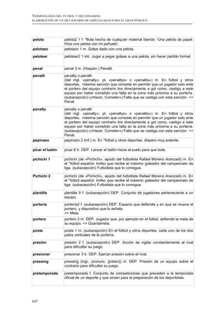 TERMINOLOGÍA DEL FÚTBOL Y DICCIONARIOS:
ELABORACIÓN DE UN DICCIONARIO DE ESPECIALIDAD PARA EL GRAN PÚBLICO




pelota            pelota2 1 f. *Bola hecha de cualquier material blando: 'Una pelota de papel.
                  Hice una pelota con mi pañuelo'.
pelotazo          pelotazo 1 m. Golpe dado con una pelota.
pelotear          pelotear2 1 intr. Jugar a pegar golpes a una pelota, sin hacer partido formal.


penal             penal 3 m. (Hispam.) Penalti.
penalti           penalty o penalti
                  (del ingl. «penalty»; pl. «penaltys» o «penaltis») m. En fútbol y otros
                  deportes, máxima sanción que consiste en permitir que un jugador solo ante
                  el portero del equipo contrario tire directamente a gol como, castigo a este
                  equipo por haber cometido una falta en la zona más próxima a su portería.
                  (subacepción) («Hacer, Cometer») Falta que se castiga con esta sanción. =>
                  Penal.
penalty           penalty o penalti
                  (del ingl. «penalty»; pl. «penaltys» o «penaltis») m. En fútbol y otros
                  deportes, máxima sanción que consiste en permitir que un jugador solo ante
                  el portero del equipo contrario tire directamente a gol como, castigo a este
                  equipo por haber cometido una falta en la zona más próxima a su portería.
                  (subacepción) («Hacer, Cometer») Falta que se castiga con esta sanción. =>
                  Penal.
pepinazo          pepinazo 2 (inf.) m. En *fútbol y otros deportes, disparo muy potente.

picar el balón    picar 8 tr. DEP. Lanzar el balón hacia el suelo para que bote.

pichichi 1        pichichi (de «Pichichi», apodo del futbolista Rafael Moreno Aranzadi) m. En
                  el *fútbol español, trofeo que recibe el máximo goleador del campeonato de
                  liga. (subacepción) Futbolista que lo consigue.

Pichichi 2        pichichi (de «Pichichi», apodo del futbolista Rafael Moreno Aranzadi) m. En
                  el *fútbol español, trofeo que recibe el máximo goleador del campeonato de
                  liga. (subacepción) Futbolista que lo consigue.

plantilla         plantilla 9 f. (subacepción) DEP. Conjunto de jugadores perteneciente a un
                  equipo.
portería          portería2 f. (subacepción) DEP. Espacio que defiende y en que se mueve el
                  portero, y dispositivo que lo señala.
                  => Meta.
portero           portero 2 m. DEP. Jugador que, por ejemplo en el fútbol, defiende la meta de
                  su equipo. => Guardameta.
poste             poste 1 m. (subacepción) En el fútbol y otros deportes, cada uno de los dos
                  palos verticales de la portería.

presión           presión 2 f. (subacepción) DEP. Acción de vigilar constantemente al rival
                  para dificultar su juego.
presionar         presionar 3 tr. DEP. Ejercer presión sobre el rival.
pressing          pressing (ingl.; pronunc. [présin]) m. DEP. Presión de un equipo sobre el
                  contrario para dificultar su juego.
pretemporada      pretemporada f. Conjunto de competiciones que preceden a la temporada
                  oficial de un deporte y que sirven para la preparación de los deportistas.




647
 