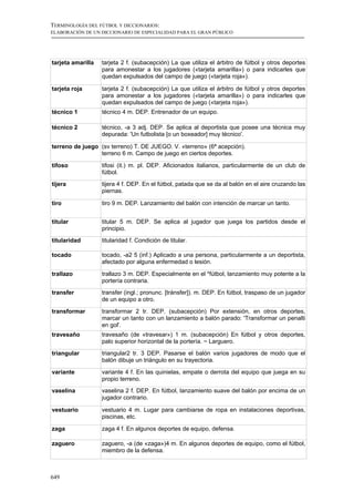 TERMINOLOGÍA DEL FÚTBOL Y DICCIONARIOS:
ELABORACIÓN DE UN DICCIONARIO DE ESPECIALIDAD PARA EL GRAN PÚBLICO




tarjeta amarilla   tarjeta 2 f. (subacepción) La que utiliza el árbitro de fútbol y otros deportes
                   para amonestar a los jugadores («tarjeta amarilla») o para indicarles que
                   quedan expulsados del campo de juego («tarjeta roja»).

tarjeta roja       tarjeta 2 f. (subacepción) La que utiliza el árbitro de fútbol y otros deportes
                   para amonestar a los jugadores («tarjeta amarilla») o para indicarles que
                   quedan expulsados del campo de juego («tarjeta roja»).
técnico 1          técnico 4 m. DEP. Entrenador de un equipo.

técnico 2          técnico, -a 3 adj. DEP. Se aplica al deportista que posee una técnica muy
                   depurada: 'Un futbolista [o un boxeador] muy técnico'.

terreno de juego (sv terreno) T. DE JUEGO. V. «terreno» (6ª acepción).
                 terreno 6 m. Campo de juego en ciertos deportes.

tifoso             tifosi (it.) m. pl. DEP. Aficionados italianos, particularmente de un club de
                   fútbol.
tijera             tijera 4 f. DEP. En el fútbol, patada que se da al balón en el aire cruzando las
                   piernas.

tiro               tiro 9 m. DEP. Lanzamiento del balón con intención de marcar un tanto.


titular            titular 5 m. DEP. Se aplica al jugador que juega los partidos desde el
                   principio.
titularidad        titularidad f. Condición de titular.

tocado             tocado, -a2 5 (inf.) Aplicado a una persona, particularmente a un deportista,
                   afectado por alguna enfermedad o lesión.

trallazo           trallazo 3 m. DEP. Especialmente en el *fútbol, lanzamiento muy potente a la
                   portería contraria.
transfer           transfer (ingl.; pronunc. [tránsfer]). m. DEP. En fútbol, traspaso de un jugador
                   de un equipo a otro.

transformar        transformar 2 tr. DEP. (subacepción) Por extensión, en otros deportes,
                   marcar un tanto con un lanzamiento a balón parado: 'Transformar un penalti
                   en gol'.
travesaño          travesaño (de «travesar») 1 m. (subacepción) En fútbol y otros deportes,
                   palo superior horizontal de la portería. ~ Larguero.
triangular         triangular2 tr. 3 DEP. Pasarse el balón varios jugadores de modo que el
                   balón dibuje un triángulo en su trayectoria.

variante           variante 4 f. En las quinielas, empate o derrota del equipo que juega en su
                   propio terreno.
vaselina           vaselina 2 f. DEP. En fútbol, lanzamiento suave del balón por encima de un
                   jugador contrario.

vestuario          vestuario 4 m. Lugar para cambiarse de ropa en instalaciones deportivas,
                   piscinas, etc.

zaga               zaga 4 f. En algunos deportes de equipo, defensa.

zaguero            zaguero, -a (de «zaga»)4 m. En algunos deportes de equipo, como el fútbol,
                   miembro de la defensa.



649
 