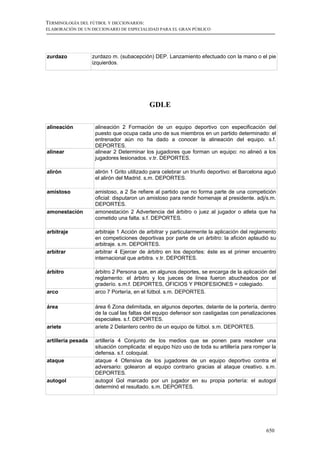 TERMINOLOGÍA DEL FÚTBOL Y DICCIONARIOS:
ELABORACIÓN DE UN DICCIONARIO DE ESPECIALIDAD PARA EL GRAN PÚBLICO




zurdazo             zurdazo m. (subacepción) DEP. Lanzamiento efectuado con la mano o el pie
                    izquierdos.




                                            GDLE

alineación           alineación 2 Formación de un equipo deportivo con especificación del
                     puesto que ocupa cada uno de sus miembros en un partido determinado: el
                     entrenador aún no ha dado a conocer la alineación del equipo. s.f.
                     DEPORTES.
alinear              alinear 2 Determinar los jugadores que forman un equipo: no alineó a los
                     jugadores lesionados. v.tr. DEPORTES.

alirón               alirón 1 Grito utilizado para celebrar un triunfo deportivo: el Barcelona aguó
                     el alirón del Madrid. s.m. DEPORTES.

amistoso             amistoso, a 2 Se refiere al partido que no forma parte de una competición
                     oficial: disputaron un amistoso para rendir homenaje al presidente. adj/s.m.
                     DEPORTES.
amonestación         amonestación 2 Advertencia del árbitro o juez al jugador o atleta que ha
                     cometido una falta. s.f. DEPORTES.

arbitraje            arbitraje 1 Acción de arbitrar y particularmente la aplicación del reglamento
                     en competiciones deportivas por parte de un árbitro: la afición aplaudió su
                     arbitraje. s.m. DEPORTES.
arbitrar             arbitrar 4 Ejercer de árbitro en los deportes: éste es el primer encuentro
                     internacional que arbitra. v.tr. DEPORTES.

árbitro              árbitro 2 Persona que, en algunos deportes, se encarga de la aplicación del
                     reglamento: el árbitro y los jueces de línea fueron abucheados por el
                     graderío. s.m.f. DEPORTES, OFICIOS Y PROFESIONES = colegiado.
arco                 arco 7 Portería, en el fútbol. s.m. DEPORTES.

área                 área 6 Zona delimitada, en algunos deportes, delante de la portería, dentro
                     de la cual las faltas del equipo defensor son castigadas con penalizaciones
                     especiales. s.f. DEPORTES.
ariete               ariete 2 Delantero centro de un equipo de fútbol. s.m. DEPORTES.

artillería pesada    artillería 4 Conjunto de los medios que se ponen para resolver una
                     situación complicada: el equipo hizo uso de toda su artillería para romper la
                     defensa. s.f. coloquial.
ataque               ataque 4 Ofensiva de los jugadores de un equipo deportivo contra el
                     adversario: golearon al equipo contrario gracias al ataque creativo. s.m.
                     DEPORTES.
autogol              autogol Gol marcado por un jugador en su propia portería: el autogol
                     determinó el resultado. s.m. DEPORTES.




                                                                                              650
 
