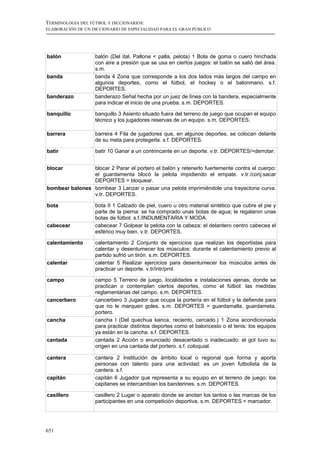 TERMINOLOGÍA DEL FÚTBOL Y DICCIONARIOS:
ELABORACIÓN DE UN DICCIONARIO DE ESPECIALIDAD PARA EL GRAN PÚBLICO




balón              balón (Del ital. Pallone < palla, pelota) 1 Bola de goma o cuero hinchada
                   con aire a presión que se usa en ciertos juegos: el balón se salió del área.
                   s.m.
banda              banda 4 Zona que corresponde a los dos lados más largos del campo en
                   algunos deportes, como el fútbol, el hockey o el balonmano. s.f.
                   DEPORTES.
banderazo          banderazo Señal hecha por un juez de línea con la bandera, especialmente
                   para indicar el inicio de una prueba. s.m. DEPORTES.

banquillo          banquillo 3 Asiento situado fuera del terreno de juego que ocupan el equipo
                   técnico y los jugadores reservas de un equipo. s.m. DEPORTES.

barrera            barrera 4 Fila de jugadores que, en algunos deportes, se colocan delante
                   de su meta para protegerla. s.f. DEPORTES.

batir              batir 10 Ganar a un contrincante en un deporte. v.tr. DEPORTES/=derrotar.


blocar          blocar 2 Parar el portero el balón y retenerlo fuertemente contra el cuerpo:
                el guardamenta blocó la pelota impidiendo el empate. v.tr./conj:sacar
                DEPORTES = bloquear.
bombear balones bombear 3 Lanzar o pasar una pelota imprimiéndole una trayectoria curva.
                v.tr. DEPORTES.

bota               bota II 1 Calzado de piel, cuero u otro material sintético que cubre el pie y
                   parte de la pierna: se ha comprado unas botas de agua; le regalaron unas
                   botas de fútbol. s.f./INDUMENTARIA Y MODA.
cabecear           cabecear 7 Golpear la pelota con la cabeza: el delantero centro cabecea el
                   esférico muy bien. v.tr. DEPORTES.

calentamiento      calentamiento 2 Conjunto de ejercicios que realizan los deportistas para
                   calentar y desentumecer los músculos: durante el calentamiento previo al
                   partido sufrió un tirón. s.m. DEPORTES.
calentar           calentar 5 Realizar ejercicios para desentumecer los músculos antes de
                   practicar un deporte. v.tr/intr/prnl.

campo              campo 5 Terreno de juego, localidades e instalaciones ajenas, donde se
                   practican o contemplan ciertos deportes, como el fútbol: las medidas
                   reglamentarias del campo. s.m. DEPORTES.
cancerbero         cancerbero 3 Jugador que ocupa la portería en el fútbol y la defiende para
                   que no le marquen goles. s.m. DEPORTES = guardamalla, guardameta,
                   portero.
cancha             cancha I (Del quechua kanca, reciento, cercado.) 1 Zona acondicionada
                   para practicar distintos deportes como el baloncesto o el tenis: los equipos
                   ya están en la cancha. s.f. DEPORTES.
cantada            cantada 2 Acción o enunciado desacertado o inadecuado: el gol tuvo su
                   origen en una cantada del portero. s.f. coloquial.

cantera            cantera 2 Institución de ámbito local o regional que forma y aporta
                   personas con talento para una actividad: es un joven futbolista de la
                   cantera. s.f.
capitán            capitán 6 Jugador que representa a su equipo en el terreno de juego: los
                   capitanes se intercambian los banderines. s.m. DEPORTES.

casillero          casillero 2 Lugar o aparato donde se anotan los tantos o las marcas de los
                   participantes en una competición deportiva. s.m. DEPORTES = marcador.




651
 