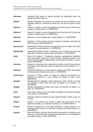 TERMINOLOGÍA DEL FÚTBOL Y DICCIONARIOS:
ELABORACIÓN DE UN DICCIONARIO DE ESPECIALIDAD PARA EL GRAN PÚBLICO




debutante          debutante Que debuta en alguna actividad: los debutantes fueron del
                   agrado del público. adj/s.m.f.

debutar            debutar Presentarse una persona por primera vez ante el público en una
                   actividad: debutó en el festival de verano con una obra de Lope de Vega.
                   v.intr.
defensa 1          defensa 6 Jugador o grupo de jugadores que forma parte de la línea que
                   protege su propia meta. s.m.f. DEPORTES.

defensa 2          defensa 6 Jugador o grupo de jugadores que forma parte de la línea que
                   protege su propia meta. s.m.f. DEPORTES.
delantera          delantera 4 Línea de ataque de un equipo deportivo. s.f. DEPORTES.

delantero          delantero, a 2 Que juega en la línea de ataque: el delantero del equipo de
                   fútbol marcó gol. adj/s. DEPORTES.

demarcación        demarcación 5 Parte del terreno de juego en el que se supone que actúa
                   un jugador en ciertos deportes. s.f. DEPORTES.

deportividad       deportividad Actitud correcta y generosa que se estima ser propia del
                   deportista: el partido se jugó con gran deportividad. s.f. DEPORTES.
derby              derby (Voz inglesa.) 1 Competición deportiva, generalmente futbolística
                   entre dos equipos rivales de la misma ciudad o ciudades próximas: en el
                   último derby las gradas estaban llenas de aficionados radicales. s.m.pl.tb:
                   derbies DEPORTES.
descanso           descanso 4 Intermedio de un espectáculo, partido o reunión: aprovecharon
                   el descanso de la obra para tomar un refresco en el bar del teatro. s.m. =
                   entreacto.
descenso           descenso3 Pérdida de un rango superiory caída a otro inferior: este equipo
                   se está ganando el descenso a pulso. s.m. DEPORTES.

desmarcarse        desmarcar 2 Evitar o eludir un jugador la vigilancia del adversario: el
                   delantero se desmarcó y pudo rematar de cabeza el balón. v.prnl.
                   DEPORTES.
despejar           despejar (Del port. despejar, vaciar, desocupar < pejar, impedir.) 4 Lanzar
                   un futbolista el balón fuera del área de peligro de su portería. v.tr.
                   DEPORTES.
despeje            despeje Lanzamiento del balón para evitar una situación de peligro o un
                   tanto. s.m. DEPORTES.

diana              diana (Del it. diana.) 3 Gol, en el fútbol: el jugador con tres dianas explotó
                   como ariete. s.f. DEPORTES.
disparar           disparar 2 Lanzar con fuerza una cosa: disparó el balón y metió un gol. v.tr/
                   = lanzar.
disparo            disparo 3 Tiro potente que impulsa el balón con gran fuerza, en los
                   deportes de pelota, y, en especial en el fútbol. s.m. DEPORTES/=tiro.
división           división 6 Categoría en la que está clasificado un equipo deportivo o un
                   deportista según méritos: lo ha fichado un equipo de primera división. s.f.
                   DEPORTES.
doparse            dopar Administrar productos farmacéuticos estimulantes o excitantes a una
                   persona o consumirlos para aumentar el rendimiento en una competición:
                   este atleta se dopa. v.tr/prnl. DEPORTES.




653
 