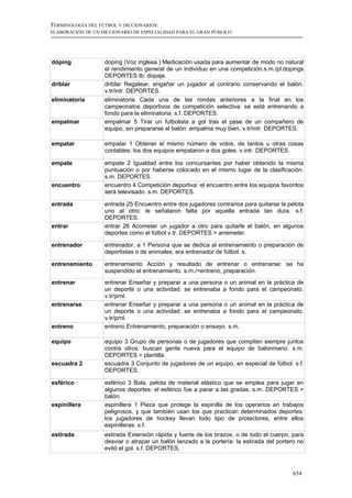 TERMINOLOGÍA DEL FÚTBOL Y DICCIONARIOS:
ELABORACIÓN DE UN DICCIONARIO DE ESPECIALIDAD PARA EL GRAN PÚBLICO




dóping             doping (Voz inglesa.) Medicación usada para aumentar de modo no natural
                   el rendimiento general de un individuo en una competición.s.m./pl:dopings
                   DEPORTES tb: dopaje.
driblar            driblar Regatear, engañar un jugador al contrario conservando el balón.
                   v.tr/intr. DEPORTES.
eliminatoria       eliminatoria Cada una de las rondas anteriores a la final en los
                   campeonatos deportivos de competición selectiva: se está entrenando a
                   fondo para la eliminatoria. s.f. DEPORTES.
empalmar           empalmar 5 Tirar un futbolista a gol tras el pase de un compañero de
                   equipo, sin prepararse el balón: empalma muy bien. v.tr/intr. DEPORTES.

empatar            empatar 1 Obtener el mismo número de votos, de tantos u otras cosas
                   contables: los dos equipos empataron a dos goles. v.intr. DEPORTES.

empate             empate 2 Igualdad entre los concursantes por haber obtenido la misma
                   puntuación o por haberse colocado en el mismo lugar de la clasificación.
                   s.m. DEPORTES.
encuentro          encuentro 4 Competición deportiva: el encuentro entre los equipos favoritos
                   será televisado. s.m. DEPORTES.

entrada            entrada 25 Encuentro entre dos jugadores contrarios para quitarse la pelota
                   uno al otro: le señalaron falta por aquella entrada tan dura. s.f.
                   DEPORTES.
entrar             entrar 26 Acometer un jugador a otro para quitarle el balón, en algunos
                   deportes como el fútbol v.tr. DEPORTES = arremeter.

entrenador         entrenador, a 1 Persona que se dedica al entrenamiento o preparación de
                   deportistas o de animales: era entrenador de fútbol. s.

entrenamiento      entrenamiento Acción y resultado de entrenar o entrenarse: se ha
                   suspendido el entrenamiento. s.m./=entreno, preparación.
entrenar           entrenar Enseñar y preparar a una persona o un animal en la práctica de
                   un deporte o una actividad: se entrenaba a fondo para el campeonato.
                   v.tr/prnl.
entrenarse         entrenar Enseñar y preparar a una persona o un animal en la práctica de
                   un deporte o una actividad: se entrenaba a fondo para el campeonato.
                   v.tr/prnl.
entreno            entreno Entrenamiento, preparación o ensayo. s.m.

equipo             equipo 3 Grupo de personas o de jugadores que compiten siempre juntos
                   contra otros: buscan gente nueva para el equipo de balonmano. s.m.
                   DEPORTES = plantilla.
escuadra 2         escuadra 3 Conjunto de jugadores de un equipo, en especial de fútbol. s.f.
                   DEPORTES.

esférico           esférico 3 Bola, pelota de material elástico que se emplea para jugar en
                   algunos deportes: el esférico fue a parar a las gradas. s.m. DEPORTES =
                   balón.
espinillera        espinillera 1 Pieza que protege la espinilla de los operarios en trabajos
                   peligrosos, y que también usan los que practican determinados deportes:
                   los jugadores de hockey llevan todo tipo de protectores, entre ellos
                   espinilleras. s.f.
estirada           estirada Extensión rápida y fuerte de los brazos, o de todo el cuerpo, para
                   desviar o atrapar un balón lanzado a la portería: la estirada del portero no
                   evitó el gol. s.f. DEPORTES.



                                                                                          654
 