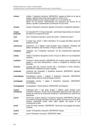 TERMINOLOGÍA DEL FÚTBOL Y DICCIONARIOS:
ELABORACIÓN DE UN DICCIONARIO DE ESPECIALIDAD PARA EL GRAN PÚBLICO




chilena          chilena 1 Sustantivo femenino. DEPORTES. Jugada de fútbol en la que el
                 jugador, saltando hacia atrás hasta quedar en el aire con la
                 espalda paralela al suelo, golpea el balón con un movimiento de
                 tijeras con las piernas, imprimiéndole una trayectoria por encima de su
                 cabeza, opuesta o perpendicular a la dirección en que venía.

choque           choque 3 Sustantivo masculino. figurado. Encuentro o competición deportiva.


chupar           (sv banquillo) FR. 4 Chupar banquillo, permanecer largo tiempo en situación
banquillo        de reserva a la espera de actuar.

chut             chut 1 Sustantivo masculino. Acción de chutar I. 2 Efecto de chutar I.

chutar           I) chutar (ing. shoot) 1 Verbo intransitivo. En el juego del fútbol, lanzar [la
                 pelota] con el pie.

colchonero       colchonero, -ra 2 Adjetivo usado también como sustantivo. Partidario del
                 Atlético de Madrid, club de fútbol. 3 Propio o relativo a dicho club.

colegiado        colegiado, -da 3 Sustantivo masculino. En las competiciones deportivas,
                 árbitro.
colista          colista 2 Sustantivo del género común. El que va último en una competición
                 colectiva.
combinar         combinar 4 Verbo transitivo. DEPORTES. En el fútbol, pasar la pelota de un
                 jugador a otro para desmarcarse y volver a recogerla en situación más
                 favorable.
conectar         conectar (del ingl. connect; tomado del l. connectere) 3 Verbo transitivo.
                 DEPORTES. Empalmar [un pase o jugada].
contienda        contienda (de contender) 2 Sustantivo femenino. DEPORTES. figurado.
                 Encuentro deportivo.

contraataque     contraataque (contra- + ataque) 3 Sustantivo masculino. DEPORTES.
                 Jugada rápida sobre la meta del equipo contrario.
contragolpe      contragolpe (contra- + golpe) 3 Sustantivo masculino. DEPORTES.
                 Contraataque.

contragolpear    contragolpear 1 Verbo transitivo. DEPORTES. Contraatacar.

control          antidóping (anti- + ingl. dope, drogar) 1 Adjetivo usado también como
antidóping       sustantivo masculino. Acción de las autoridades deportivas para descubrir e
                 impedir el consumo de sustancias excitantes o estimulantes por parte de los
                 deportistas.
córner           córner (ing., ángulo, esquina) 1 Sustantivo masculino. DEPORTES. Falta que
                 se comete en el juego del fútbol cuando la pelota cae fuera por la línea de la
                 portería, habiéndola tocado antes algún jugador del equipo al que
                 corresponde la meta.
cortar           cortar 20 Verbo transitivo. DEPORTES. Interrumpir [una jugada] del equipo
                 contrario.

cuadro           cuadro 19 Sustantivo masculino. DEPORTES. Equipo.
cuero            cuero 6 Sustantivo masculino. DEPORTES. Balón.




619
 