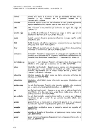 TERMINOLOGÍA DEL FÚTBOL Y DICCIONARIOS:
ELABORACIÓN DE UN DICCIONARIO DE ESPECIALIDAD PARA EL GRAN PÚBLICO




estrella           estrella 2 Se aplica a la persona o cosa que sobresale del resto en su
                   profesión u otra cualidad: es el producto estrella de la
                   campaña.adj/s.f./=figura.
extremo            extremo 6 Jugador que cubre las bandas en el fútbol y otros deportes de
                   equipo: el extremo corría hacia la línea de meta. s.m. DEPORTES.

falta              falta 10 Acción o circunstancia que contradice las reglas del juego. s.f.
                   DEPORTES.

farolillo rojo     (sv farolillo) 3 farolillo rojo: 1 Persona que ocupa el último lugar en una
                   clasificación deportiva. s.m. DEPORTES JUEGOS.

feudo              feudo 6 Lugar en el que se ejerce gran influencia: el equipo español perdió
                   en su feudo. s.m.
filial             filial 2 Se aplica a la iglesia, organismo o establecimiento que depende de
                   otro: juega en el equipo filial. adj/s.m.f.

finta              finta II 2 Regate que se hace con el cuerpo para confundir al adversario y
                   neutralizar su acometividad. s.f. DEPORTES=quiebro.

formación          formación 4 Relación de los jugadores de un equipo con especificación del
                   puesto que ocupa cada uno en un partido determinado: el entrenador aún
                   no ha decidido la formación para el partido. s.f. DEPORTES = alineación.

fuera de juego     (sv juego) 41 fuera de juego: Posición antirreglamentaria de un jugador de
                   fútbol o de otros juegos que se sanciona con una falta. DEPORTES.

fútbol             fútbol (Del ingl. Football.) 1 Deporte que se practica entre dos equipos de
                   once jugadores, y que consiste en introducir un balón en la portería
                   contraria, impulsándolo con el cuerpo excepto brazos y manos. s.m.
                   DEPORTES tb: futbol = balompié.
futbolista         futbolista Jugador de fútbol: todos los diarios comentan el fichaje del
                   futbolista. s.m.f. DEPORTES.

futbolístico       futbolístico, a Del fútbol: desde niño mostró sus dotes futbolísticas. adj.
                   DEPORTES.
goalaverage        (sv gol) 3 gol average: Relación entre los goles anotados y los encajados
                   por un equipo en una competición deportiva. s.m. DEPORTES.

gol                gol (Del ingl. goal, meta.) 1 Jugada en la que entra el balón en la portería,
                   en el fútbol y otros deportes: marcó un gol desde medio campo pillando al
                   portero adelantado. s.m. DEPORTES.
gol cantado        (sv gol) 4 gol cantado: Lanzamiento del balón a la portería que no llega a
                   convertirse en gol, a pesar de que parecía imposible fallarlo. s.m.
                   DEPORTES.
golazo             golazo Gol que se marca con un lanzamiento potente o tras una jugada
                   espectacular: el portero no pudo parar el golazo. s.m. DEPORTES.

goleada            goleada Gran cantidad de goles: tu equipo ha ganado por goleada. s.f.
                   DEPORTES.
goleador           goleador, a Se aplica al deportista o al equipo que marca muchos goles.
                   adj/s. DEPORTES.
golear             golear Marcar muchos goles al equipo contrario: el equipo visitante goleó al
                   local. v.tr. DEPORTES.




655
 