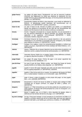 TERMINOLOGÍA DEL FÚTBOL Y DICCIONARIOS:
ELABORACIÓN DE UN DICCIONARIO DE ESPECIALIDAD PARA EL GRAN PÚBLICO




golpe franco        (sv golpe) 30 golpe franco: Penalización con que se sanciona cualquier
                    infracción del reglamento de fútbol que obstruya la realización de una
                    jugada decisiva para el desarrollo del juego, en la zona próxima del área de
                    penalty. s.m. DEPORTES.
guardameta          guardameta Jugador de fútbol y otros deportes, cuya misión es defender la
                    portería: el guardameta quedó lesionado del encontronazo con el
                    delantero. s.m.f. DEPORTES = portero, cancerbero.
hacer la ola        (sv ola) 5 hacer la ola: Simular el público que asiste a un espectáculo
                    desde una gradería el movimiento de las olas del mar levantándose del
                    asiento con los brazos en alto de manera continua y consecutiva.
hincha              hincha 1 Seguidor entusiasta de un equipo deportivo, de una asociación o
                    de una persona destacada en alguna actividad: los hinchas del equipo
                    aplaudían a los jugadores. s.m.f./coloquial/ DEPORTES = forofo,
                    entusiasta, fanático, seguidor/ contrario.
hinchada            hinchada Conjunto de hinchas de un equipo deportivo o de una persona
                    destacada en una actividad: la hinchada gritó las consignas y tiró cohetes
                    para celebrar la victoria. s.f./ DEPORTES = afición.
hooligan            hooligan (Voz inglesa.) Joven de comportamiento bandálico y ruidoso que
                    suele ir en grupo, especialmente hincha exaltado del fútbol británico. s.m./
                    DEPORTES.
interior            interior 7 Miembro de un equipo deportivo que se sitúa entre el extremo y el
                    delantero centro y realiza funciones de centrocampista. s.m. DEPORTES.

internada           internada Avance rápido de un jugador hasta el área defensiva contraria,
                    en algunos deportes de pelota. s.f. DEPORTES.

juego limpio        (sv juego) 30 juego limpio: Forma de jugar o de actuar siguiendo las
                    normas que se han establecido. s.m.
juez de línea       (sv juez) 9 juez de línea: Árbitro auxiliar, que desde las líneas de banda
                    ayuda al árbitro en el fútbol y otros deportes. s.m. DEPORTES.

jugada              jugada 2 Lance del juego originado por cada una de estas intervenciones:
                    es una jugada preparada. s.f. DEPORTES, JUEGOS.

jugador             jugador 2 Que forma parte de un equipo: los jugadores del equipo de fútbol
                    de su ciudad estaban molestos con el entrenador. adj/s. DEPORTES.

jugar               jugar 4 Llevar a cabo el jugador un acto propio del juego: no has jugado
                    bien. v.intr. JUEGOS, DEPORTES.

lanzamiento         lanzamiento 2 Acción de lanzar la pelota un equipo para castigar la falta
                    cometida por el equipo contrario, en juegos de balón y pelota. s.m.
                    DEPORTES.
larguero            larguero, a 1 Palo horizontal que une los dos postes de una portería por su
                    parte superior: el disparo del centrocampista fue a dar en el larguero. s.m.
                    DEPORTES. =travesaño.
lateral 1           lateral 5 Jugador que, en el fútbol y otros deportes de equipo, ataca o
                    defiende por las bandas del terreno de juego. s.m.f. DEPORTES.

ley de la ventaja   (sv ley) 19 ley de la ventaja: La que consiste en no sancionar una falta a un
                    jugador si el árbitro estima que se le ha hecho falta, pero que aún sigue en
                    posesión del balón y así facilita que continúe su iniciativa. s.f. DEPORTES.




                                                                                            656
 