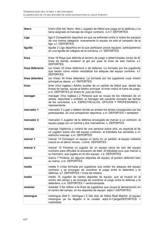 TERMINOLOGÍA DEL FÚTBOL Y DICCIONARIOS:
ELABORACIÓN DE UN DICCIONARIO DE ESPECIALIDAD PARA EL GRAN PÚBLICO




líbero             línero (Del ital. libero, libre.) Jugador de fútbol que juega en la defensa y no
                   tiene asignado el marcaje de ningún contrario. s.m.f. DEPORTES.

Liga               liga 5 Competición deportiva en que se enfrentan entre sí todos los equipos
                   de una misma categoría: nuevamente tu equipo ha sido el campeón de la
                   liga. s.f. DEPORTES.
liguilla           liguilla 2 Liga deportiva en la que participan pocos equipos: participaremos
                   en una liguilla de colegios de la comarca. s.f. DEPORTES.

línea              línea 18 Raya que delimita el terreno de juego o determinadas zonas de él:
                   línea de banda; anularon el gol por pisar la línea de seis metros. s.f.
                   DEPORTES.
línea defensiva    (sv línea) 33 línea defensiva o de defensa: La formada por los jugadores
                   que tienen como misión neutralizar los ataques del equipo contrario. s.f.
                   DEPORTES.
línea delantera    (sv línea) 34 línea delantera: La formada por los jugadores cuya misión
                   principal es atacar. s.f. DEPORTES.
linier             linier (Voz inglesa.) Árbitro auxiliar de un partido de fútbol que, desde las
                   líneas de banda, ayuda al árbitro principal: el linier indicó el fuera de juego.
                   s.m. DEPORTES pl: liniers tb: juez de línea.
manager            manager (Voz inglesa.) 2 Persona que se ocupa de los intereses de un
                   artista, deportista o entidad: el manager del canatnte concertó las fechas
                   de los conciertos. s.m. ESPECTÁCULOS, OFICIOS Y PROFESIONES/ =
                   representante.
marcador 1         marcador 2 Lugar o tablero donde se anotan los tantos conseguidos por los
                   participantes, en una competición deportiva. s.m. DEPORTES = tanteador.

marcador 2         marcador 3 Jugador de la defensa encargado de marcar a un contrario: el
                   equipo juega con un central y dos marcadores. s. DEPORTES.

marcaje            marcaje Vigilancia y control de una persona sobre otra, en especial el de
                   un jugador sobre otro del equipo contrario: el futbolista fue sometido a un
                   estrecho marcaje. s.m. DEPORTES.
marcar 1           marcar 14 Conseguir un equipo un tanto en un partido: el equipo visitante
                   marcó en el último minuto. v.tr/intr. DEPORTES.

marcar 2           marcar 15 Ponerse un jugador de un equipo cerca de otro del equipo
                   contrario para dificultar la actuación de éste: el futbolista tuvo que marcar a
                   su hermano, que jugaba en el otro equipo. v.tr. DEPORTES.
marco              marco 7 Portería, en algunos deportes de equipo: el portero defendió bien
                   su marco. s.m. DEPORTES.

media              media 4 Línea formada por jugadores que evitan los ataques del equipo
                   contrario y se encargan de coordinar el juego entre la delantera y la
                   defensa. s.f. DEPORTES = línea de medios.
medio              medio 14 Jugador de ciertos deportes de equipo, que se mueve en el
                   centro del campo y se encarga de coordinar el juego entre la defensa y la
                   delantera. s.m. DEPORTES = centrocampista.
medular            medular 3 Se refiere a la línea de jugadores que ocupa la demarcación en
                   el centro del campo, en los deportes de equipo. adj/s.f. DEPORTES.

merengue           merengue (Del fr, meringue.) 5 Del club de fútbol Real Madrid: el equipo
                   merengue ya ha llegado a la ciudad. adj/s.m.f./jerga/DEPORTES/ =
                   madridista.




657
 