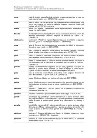 TERMINOLOGÍA DEL FÚTBOL Y DICCIONARIOS:
ELABORACIÓN DE UN DICCIONARIO DE ESPECIALIDAD PARA EL GRAN PÚBLICO




meta 1             meta 4 Jugador que defiende la portería, en algunos deportes: el meta no
                   pudo parar el balón. s.m./ DEPORTES = portero.

meta 2             meta 2 Marco con red en el que los jugadores deben meter el balón o la
                   pelota para marcar un tanto en algunos deportes, como el fútbol o el
                   hockey. s.f. DEPORTES = portería.
míster             míster (Voz inglesa.) 3 Entrenador de un equipo deportivo, en especial de
                   fútbol. s.m. DEPORTES.

Mundial            mundial 2 Campeonato deportivo en el que participan numerosos países de
                   distintos continentes: mañana empieza el mundial de fútbol. s.m.
                   DEPORTES.
obstrucción        obstrucción 4 Acción de impedir el paso o la jugada al contrario, en algunos
                   deportes, y que se penaliza con una falta. s.f. DEPORTES.

once 1             once 4 Conjunto de los jugadores de un equipo de fútbol: el entrenador
                   desveló el once inicial. s.m. DEPORTES.
palo               palo 10 Poste y travesaño de la portería en algunos deportes, como el
                   fútbol: el balón no entró por poco, dio en el palo. s.m. DEPORTES.

parar              parar 11 Detener o interceptar una jugada del equipo contrario: el portero
                   paró la pelota; paró al delantero con el pecho. v.tr. DEPORTES.
pared              pared 24 hacer la pared: 3. Modo de llevar el balón en el fútbol pasándolo a
                   un compañero que lo devuelve de inmediato para superar al contrario.
                   DEPORTES.
partido            partido 4 Enfrentamiento deportivo en que dos jugadores o equipos se
                   disputan la victoria hasta alcanzar un límite de tiempo o tanteo fijado:
                   jugaron un partido amistoso; el equipo visitante perdió el partido.
pase               pase 2 Acción de pasar el balón o la pelota en los juegos y deportes: el
                   pase del delantero se quedó corto. s.m. DEPORTES.

patear             patear 6 Golpear el balón con el pie en el rugby. v.tr./DEPORTES.

pelota             pelota 3 Bola de goma o cuero hinchada con aire a presión que se usa en
                   ciertos juegos: el portero atrapó la pelota y evitó el gol. s.f. DEPORTES =
                   balón.
pelotazo           pellotazo 1 Golpe dado con una pelota: de un pelotazo rompimos los
                   cristales de la tienda. s.m.

pelotero           pelotero, a 2 Persona que controla la pelota en el juego. s. DEPORTES.
penalti            penalti (Del ingl. penalty.) 1 Máxima sanción que se aplica a ciertas faltas
                   del juego en el fútbol y otros deportes, y que se ejecuta de forma diferente
                   según el caso: el árbitro señaló penalti. s.m. DEPORTES tb: penalty =
                   penal.
penalty            penalti (Del ingl. penalty.) 1 Máxima sanción que se aplica a ciertas faltas
                   del juego en el fútbol y otros deportes, y que se ejecuta de forma diferente
                   según el caso: el árbitro señaló penalti. s.m. DEPORTES tb: penalty =
                   penal.
pepinazo           pepinazo 3 Disparo del balón muy fuerte: el futbolista disparó un buen
                   pepinazo. s.m. DEPORTES = chupinazo.

periquito          periquito, a 1 Que es aficionado del equipo de fútbol del R.C.D. Espanyol
                   de Barcelona. adj/s. DEPORTES.




                                                                                          658
 