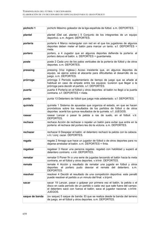 TERMINOLOGÍA DEL FÚTBOL Y DICCIONARIOS:
ELABORACIÓN DE UN DICCIONARIO DE ESPECIALIDAD PARA EL GRAN PÚBLICO




pichichi 1         pichichi Máximo goleador de la liga española de fútbol. s.m. DEPORTES.

plantel            plantel (Del cat. planter.) 5 Conjunto de los integrantes de un equipo
                   deportivo. s.m. Argent. DEPORTES.

portería           portería 4 Marco rectangular con red en el que los jugadores de algunos
                   deportes deben meter el balón para marcar un tanto. s.f. DEPORTES =
                   meta.
portero            portero, a 4 Jugador que en algunos deportes defiende la portería: el
                   portero detuvo el balón. s. DEPORTES = guardameta.

poste              poste 2 Cada uno de los palos verticales de la portería de fútbol y de otros
                   deportes. s.m. DEPORTES.
pressing           pressing (Voz inglesa.) Acoso insistente que, en algunos deportes de
                   equipo, se ejerce sobre el atacante para dificultarles el desarrollo de su
                   juego. s.m. DEPORTES.
prórroga           prórroga 3 Período suplementario de tiempo de juego que se añade al
                   habitual en caso de empate entre los equipos: tuvieron que llegar a la
                   prórroga para decidir el partido. s.f. DEPORTES.
puerta             puerta 4 Portería en el fútbol y otros deportes: el balón no llegó a la puerta
                   contraria. s.f. DEPORTES = meta.

punta              punta 13 Delantero de fútbol que juega más adelantado. s.f. DEPORTES.

quiniela           quiniela 1 Sistema de apuestas que organiza el estado, en que se hacen
                   pronósticos sobre los resultados de los partidos de fútbol o de otros
                   deportes: acerté los quince resultados de la quiniela. s.f. JUEGOS.
rasear             rasear Lanzar o pasar la pelota a ras de suelo, en el fútbol. v.tr.
                   DEPORTES.
rechace            rechace Acción de rechazar o repeler un balón para evitar que entre en la
                   portería: el rechace del portero les dio la victoria. s.m. DEPORTES.

rechazar           rechazar 6 Despejar el balón: el delantero rechazó la pelota con la cabeza.
                   v.tr./ conj: cazar. DEPORTES.

regate             regate 2 Amago que hace un jugador de fútbol o de otros deportes para no
                   dejarse arrebatar el balón. s.m. DEPORTES = finta.

regatear           regatear 3 Hacer una persona regates: regateó con habilidad y superó al
                   delantero contrario. v.intr. DEPORTES.
rematar            rematar 5 Poner fin a una serie de jugadas lanzando el balón hacia la meta
                   contraria, en el fútbol y otros deportes. v.tr/intr. DEPORTES.
remate             remate 4 Acción y resultado de rematar una jugada en fútbol y otros
                   deportes: el portero pudo desviar el remate del delantero. s.m.
                   DEPORTES.
resolver           resolver 4 Decidir el resultado de una competición deportiva: este penalti
                   puede resolver el partido a un minuto del final. v.tr/prnl.
sacar              sacar 19 Lanzar, pasar o golpear por primera vez el balón, la pelota o el
                   disco en cada período de un partido o cada vez que sale fuera del campo:
                   el delantero sacó con fuerza el balón; saca el jugador nacional. v.tr/intr.
                   JUEGOS.
saque de banda     (sv saque) 5 saque de banda: El que se realiza desde la banda del terreno
                   de juego, en el fútbol y otros deportes. s.m. DEPORTES.




659
 