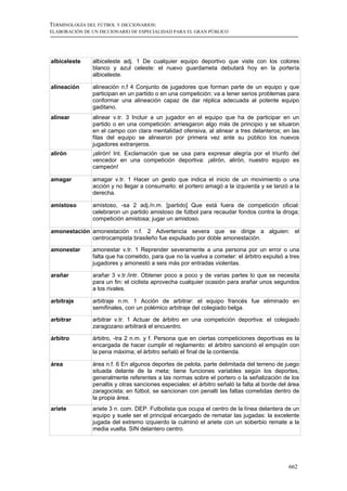 TERMINOLOGÍA DEL FÚTBOL Y DICCIONARIOS:
ELABORACIÓN DE UN DICCIONARIO DE ESPECIALIDAD PARA EL GRAN PÚBLICO




albiceleste    albiceleste adj. 1 De cualquier equipo deportivo que viste con los colores
               blanco y azul celeste: el nuevo guardameta debutará hoy en la portería
               albiceleste.

alineación     alineación n.f 4 Conjunto de jugadores que forman parte de un equipo y que
               participan en un partido o en una competición: va a tener serios problemas para
               conformar una alineación capaz de dar réplica adecuada al potente equipo
               gaditano.
alinear        alinear v.tr. 3 Incluir a un jugador en el equipo que ha de participar en un
               partido o en una competición: arriesgaron algo más de principio y se situaron
               en el campo con clara mentalidad ofensiva, al alinear a tres delanteros; en las
               filas del equipo se alinearon por primera vez ante su público los nuevos
               jugadores extranjeros.
alirón         ¡alirón! Int. Exclamación que se usa para expresar alegría por el triunfo del
               vencedor en una competición deportiva: ¡alirón, alirón, nuestro equipo es
               campeón!

amagar         amagar v.tr. 1 Hacer un gesto que indica el inicio de un movimiento o una
               acción y no llegar a consumarlo: el portero amagó a la izquierda y se lanzó a la
               derecha.

amistoso       amistoso, -sa 2 adj./n.m. [partido] Que está fuera de competición oficial:
               celebraron un partido amistoso de fútbol para recaudar fondos contra la droga;
               competición amistosa; jugar un amistoso.

amonestación amonestación n.f. 2 Advertencia severa que se dirige a alguien: el
             centrocampista brasileño fue expulsado por doble amonestación.

amonestar      amonestar v.tr. 1 Reprender severamente a una persona por un error o una
               falta que ha cometido, para que no la vuelva a cometer: el árbitro expulsó a tres
               jugadores y amonestó a seis más por entradas violentas.

arañar         arañar 3 v.tr./intr. Obtener poco a poco y de varias partes lo que se necesita
               para un fin: el ciclista aprovecha cualquier ocasión para arañar unos segundos
               a los rivales.

arbitraje      arbitraje n.m. 1 Acción de arbitrar: el equipo francés fue eliminado en
               semifinales, con un polémico arbitraje del colegiado belga.

arbitrar       arbitrar v.tr. 1 Actuar de árbitro en una competición deportiva: el colegiado
               zaragozano arbitrará el encuentro.

árbitro        árbitro, -tra 2 n.m. y f. Persona que en ciertas competiciones deportivas es la
               encargada de hacer cumplir el reglamento: el árbitro sancionó el empujón con
               la pena máxima; el árbitro señaló el final de la contienda.

área           área n.f. 6 En algunos deportes de pelota, parte delimitada del terreno de juego
               situada delante de la meta; tiene funciones variables según los deportes,
               generalmente referentes a las normas sobre el portero o la señalización de los
               penaltis y otras sanciones especiales: el árbitro señaló la falta al borde del área
               zaragocista; en fútbol, se sancionan con penalti las faltas cometidas dentro de
               la propia área.
ariete         ariete 3 n. com. DEP. Futbolista que ocupa el centro de la línea delantera de un
               equipo y suele ser el principal encargado de rematar las jugadas: la excelente
               jugada del extremo izquierdo la culminó el ariete con un soberbio remate a la
               media vuelta. SIN delantero centro.




                                                                                             662
 