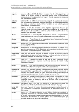 TERMINOLOGÍA DEL FÚTBOL Y DICCIONARIOS:
ELABORACIÓN DE UN DICCIONARIO DE ESPECIALIDAD PARA EL GRAN PÚBLICO




arquero         arquero, -ra2 n.m. 3 DEP. En fútbol y otros deportes de pelota, jugador que se
                coloca en la portería y tiene la misión de detener todos los lanzamientos
                efectuados por el equipo contrario: el arquero despejó la pelota con los puños.
                SIN guardameta, portero.
artillería      artillería n.f. 5 En el fútbol y otros deportes, conjunto de jugadores de ataque o
pesada          que consiguen muchos tantos: el equipo blanquiazul se presentará en Mestalla
                con toda su artillería a punto. NOTA: También se usa artillería pesada,
                generalmente con valor enfático.
artillero       artillero, -ra n.m. En el fútbol y otros deportes, jugador de ataque o que
                consigue muchos tantos: el portero tampoco tuvo necesidad de lucirse ante la
                falta de pólvora de los artilleros rojiblancos; fue el máximo artillero de la Liga
                francesa en la temporada 1996-97.
atacar          atacar2 10 v.tr. En ciertos deportes, dirigirse hacia la meta o campo contrarios
                para conseguir goles o tantos: no siempre vence el equipo que más ataca.

ataque          ataque n.m. 4 Parte ofensiva de un equipo deportivo: el ataque español estará
                formado por dos jugadores barcelonistas.

autogol         autogol n.m. Gol marcado en propia portería: el guardameta nada pudo hacer
                en el autogol de Adolfo.

azulgrana       azulgrana adj. 1 De cualquier equipo deportivo que vista con los colores azul y
                granate, especialmente el F.C. Barcelona: la prensa deportiva dedica muchas
                páginas a la actualidad azulgrana. SIN blaugrana.

bailar con la   bailar v.tr. En algunos deportes de equipo, dominar al contrario con gran
pelota          superioridad; especialmente hacer que corra continuamente tras el balón sin
                alcanzarlo: el equipo del barrio bailó a su eterno rival.

balón           balón n.m. 1 Pelota grande llena de aire que se utiliza para jugar o para
                practicar determinados deportes: vendíamos balones de fútbol, rugby,
                baloncesto y voleibol.

banda           banda n.f. 7 Línea que limita los lados más largos de un terreno deportivo: el
                linier levantó el banderín porque la pelota salió fuera de banda.
banderín de     banderín n.m. Bandera pequeña, generalmente de forma triangular: en los
córner          campos de fútbol hay un banderín en cada esquina; el juez de línea levantó su
                banderín para señalar el fuera de juego; la muchedumbre no dejó de agitar al
                viento banderines y abanicos de cartón con el programa del día.
banquillo       banquillo n.m. 2 Asiento situado en una zona próxima a un terreno de juego
                donde permanecen el entrenador de un equipo y los jugadores de reserva
                durante el partido: el entrenador dejó en el banquillo a tres de los titulares
                habituales del equipo.
barcelonista    barcelonista adj./n. com. Del F.C. Barcelona o relacionado con este club
                deportivo barcelonés: la plantilla barcelonista sale al terreno de juego.
barrer del      barrer v.tr. 7 Vencer de manera clara, contundente y con mucha diferencia en
campo           una competición: la selección norteamericana de baloncesto barrió en la
                Olimpíadas.
barrera         barrera1 n.f. 5 En algunos deportes, como el fútbol o el balonmano, conjunto de
                jugadores, colocados uno junto a otro hombro con hombro, que se sitúan entre
                la portería y un contrario para intentar evitar que éste consiga un gol en el
                lanzamiento de una falta: el portero gritaba a sus compañeros para que
                formaran la barrera un poco más a la derecha.




663
 