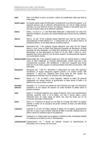 TERMINOLOGÍA DEL FÚTBOL Y DICCIONARIOS:
ELABORACIÓN DE UN DICCIONARIO DE ESPECIALIDAD PARA EL GRAN PÚBLICO




batir           batir v.tr.6 Meter un gol a un portero: colocó una espléndida volea que batió al
                meta belga.

bestia negra    (sv bestia) bestia negra (II) Dificultad o impedimento muy difícil de superar, y en
                especial persona que en distintos enfrentamientos con otra le inflige severas
                derrotas o es muy difícil de vencer: los italianos volvieron a demostrar ayer por
                qué son la bestia negra de la selección española.
bético          bético, -ca ad./n.m. y f. Del Real Betis Balompié o relacionado con este club
                deportivo sevillano: el portero tuvo oportunidades para lucirse ante los artilleros
                béticos.
blanco          blanco, -ca adj. 10 De cualquier equipo deportivo que viste de color blanco,
                especialmente el Real Madrid C.F., o relacionado con él: la afición blanca; el
                presidente blanco; la camiseta blanca; la defensa blanca.

blanquiazul     blanquiazul adj. 1 De cualquier equipo deportivo que viste con los colores
                blanco y azul, como el Real Club Deportivo Espanyol de Barcelona, la Real
                Sociedad de San Sebastián o el Real Club Deportivo de La Coruña: bufanda
                blanquiazul; el club blanquiazul se fundó en el año 1900. 2 adj./n.m. com.
                [jugador] Que forma parte de uno de estos equipos: los blanquiazules lograron
                una contundente victoria.
blanquivioleta blaquivioleta adj. 1 De cualquier equipo que viste con colores blanco y violeta,
               como el Real Valladolid: el conjunto blanquivioleta volverá este año a las
               competiciones europeas. SIN verdiblanco. 2 adj/n.com. [jugador] Que forma
               parte de uno de estos equipos: los blanquivioletas dominaron el encuentro. SIN
               albivioleta.
blaugrana       blaugrana adj. 1 Del F.C. Barcelona o relacionado con este club deportivo
                barcelonés: el equipo blaugrana regresó anoche a la ciudad condal. SIN
                azulgrana. 2. adj./n.com. [jugador] Que forma parte de este equipo: los
                blaugranas se enfrentan hoy a su máximo rival. SIN azulgrana.
blocar          blocar v.tr. 1 En el fútbol y otros deportes, detener el balón [el portero]
                sujetándolo con ambas manos: el guardameta no logró blocar el balón y el
                defensa tuvo que enviarlo a córner.
bombear         bombear1 v.tr. 2 Lanzar una pelota por alto haciendo que siga una trayectoria
balones         parabólica: en los saques de esquina se suele bombear la pelota sobre la
                portería contraria.

bota            bota2 n.f. 2 Calzado deportivo que, según el deporte, tiene unas características
                distintas, pudiendo cubrir o no el tobillo:, ser más o menos rígido y tener
                diferentes tipos de suela: botas de fútbol; has visto las botas que se ha
                comprado para jugar a baloncesto?
botar           botar v.tr. 5 Efectuar el saque de una falta en el juego del fútbol: el jugador
                estrelló un balón en la escuadra del portal contrario al botar una falta desde
                fuera del área.
cabecear        cabecear 6 v.tr./intr. En fútbol, golpear la pelota con la cabeza, generalmente
                para dar un pase o para rematar: además de fallar un penalti, cabeceó fuera un
                balón cuando se cantaba el gol en los graderíos.

cabezazo        cabezazo n.m. Golpe dado con la cabeza o recibido en ella: el futbolista estrelló
                un cabezazo en el palo con el 0-0. SIN testarazo.

calentamiento calentamiento n.m. 1 Acción de calentar: durante el calentamiento el
              entrenador vino a verme y le di la mano.




                                                                                              664
 