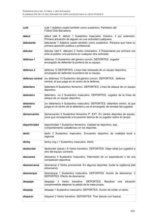 TERMINOLOGÍA DEL FÚTBOL Y DICCIONARIOS:
ELABORACIÓN DE UN DICCIONARIO DE ESPECIALIDAD PARA EL GRAN PÚBLICO




culé             culé 1 Adjetivo usado también como sustantivo. Partidario del
                 Fútbol Club Barcelona.

debut            debut (del fr. début) 1 Sustantivo masculino. Estreno. 2 por extensión.
                 Primera actuación de alguien en una actividad cualquiera.
debutante        debutante 1 Adjetivo usado también como sustantivo. Persona que hace su
                 primera aparición pública o profesional.
debutar          debutar (del fr. débuter) 2 Verbo intransitivo. 2 Presentarse por primera vez
                 ante el público una persona en cualquier otra actividad.

defensa 1        defensa 13 Sustantivo del género común. DEPORTES. Jugador
                 encargado de defender la portería de su equipo.

defensa 2        defensa 12 DEPORTES. Línea más retrasada de un equipo deportivo,
                 encargada de defender la portería de su equipo.

defensa central (sv defensa) 13 Sustantivo del género común. DEPORTES. defensa
                central, el que juega en el centro de la defensa.

delantera        delantera 8 Sustantivo femenino. DEPORTES. Línea de ataque de un equipo
                 deportivo.
delantero        delantero, -ra 3 Sustantivo masculino. DEPORTES. Jugador de la línea de
                 ataque de un equipo deportivo.

delantero        (sv delantero) 4 Sustantivo masculino. DEPORTES. delantero centro, el que
centro           juega en el centro de la delantera y es el encargado de rematar las jugadas.

demarcación      demarcación 5 Sustantivo femenino P. EXT. En ciertos deportes de equipo,
                 zona que corresponde a la posición teórica de un jugador sobre el campo.

deportividad     deportividad 1 Sustantivo femenino. Calidad de deportivo; esp.,
                 comportamiento caballeroso en los deportes.

derbi            derbi 3 Sustantivo masculino. Encuentro deportivo de rivalidad local o
                 regional.

derby            derby (ing.) 1 Sustantivo masculino. Derbi.

desbordar        desbordar (paras.) 6 Verbo transitivo. DEPORTES. Dejar atrás [un jugador] a
                 otro del equipo contrario.
descanso         descanso 4 Sustantivo masculino. Intermedio de un espectáculo o de una
                 competición deportiva.
desmarcarse      desmarcar 2 Verbo pronominal. En algunos deportes, burlar la vigilancia [del
                 adversario].
desmarque        desmarque 1 Sustantivo masculino. DEPORTES. Acción de desmarcar. 2
                 DEPORTES. Efecto de desmarcar.

despejar         despejar 3 Verbo transitivo. DEPORTES. Resolver                 una   situación
                 comprometida alejando la pelota de la meta propia.
despeje          despeje 1 Sustantivo masculino. DEPORTES. Acción de evitar un tanto.

disparar         disparar 2 Verbo transitivo. DEPORTES. Tirar (lanzar con fuerza).




                                                                                           620
 