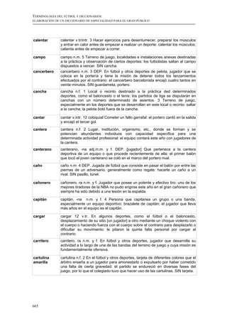 TERMINOLOGÍA DEL FÚTBOL Y DICCIONARIOS:
ELABORACIÓN DE UN DICCIONARIO DE ESPECIALIDAD PARA EL GRAN PÚBLICO




calentar       calentar v.tr/intr. 3 Hacer ejercicios para desentumecer, preparar los músculos
               y entrar en calor antes de empezar a realizar un deporte: calentar los músculos;
               calienta antes de empezar a correr.

campo          campo n.m. 5 Terreno de juego, localidades e instalaciones anexas destinadas
               a la práctica y observación de ciertos deportes: los futbolistas saltan al campo
               dispuestos a vencer. SIN cancha.
cancerbero     cancerbero n.m. 3 DEP. En fútbol y otros deportes de pelota, jugador que se
               coloca en la portería y tiene la misión de detener todos los lanzamientos
               efectuados por el contrario: el cancerbero barcelonista encajó cuatro tantos en
               veinte minutos. SIN guardameta, portero.
cancha         cancha n.f. 1 Local o recinto destinado a la práctica ded determinados
               deportes, como el baloncesto o el tenis: los partidos de liga se disputarán en
               canchas con un número determinado de asientos. 3 Terreno de juego,
               especialmente en los deportes que se desarrollan en este local o recinto: saltar
               a la cancha; la pelota botó fuera de la cancha.

cantar         cantar v.intr. 12 coloquial Cometer un fallo garrafal: el portero cantó en la salida
               y encajó el tercer gol.
cantera        cantera n.f. 2 Lugar, institución, organismo, etc., donde se forman y se
               potencian abundantes individuos con capacidad específica para una
               determinada actividad profesional: el equipo contará este año con jugadores de
               la cantera.
canterano      canterano, -na adj./n.m. y f. DEP. [jugador] Que pertenece a la cantera
               deportiva de un equipo o que procede recientemente de ella: el primer balón
               que tocó el joven canterano se coló en el marco del portero rival.
caño           caño n.m. 4 DEP. Jugada de fútbol que consiste en pasar el balón por entre las
               piernas de un adversario, generalmente como regate: hacerle un caño a un
               rival. SIN pasillo, túnel.

cañonero       cañonero, ra n.m. y f. Jugador que posee un potente y efectivo tiro: uno de los
               mejores tiradores de la NBA no pudo erigirse este año en el gran cañonero que
               siempre ha sido debido a una lesión en la espalda.

capitán        capitán, -na n.m. y f. 4 Persona que capitanea un grupo o una banda,
               especialmente un equipo deportivo: brazalete de capitán; el jugador que lleva
               más años en el equipo es el capitán.

cargar         cargar 12 v.tr. En algunos deportes, como el fútbol o el baloncesto,
               desplazamiento de su sitio [un jugador] a otro mediante un choque violento con
               el cuerpo o haciendo fuerza con el cuerpo sobre el contrario para desplazarlo o
               dificultar su movimiento: le pitaron la quinta falta personal por cargar al
               contrario.
carrilero      carrilero, ra n.m. y f. En fútbol y otros deportes, jugador que desarrolla su
               actividad a lo largo de una de las bandas del terreno de juego y cuya misión es
               fundamentalmente ofensiva.

cartulina      cartulina n.f. 2 En el fútbol y otros deportes, tarjeta de diferentes colores que el
amarilla       árbitro enseña a un jugador para amonestarlo o expulsarlo por haber cometido
               una falta de cierta gravedad: el partido se endureció en diversas fases del
               juego, por lo que el colegiado tuvo que hacer uso de las cartulinas. SIN tarjeta.




665
 