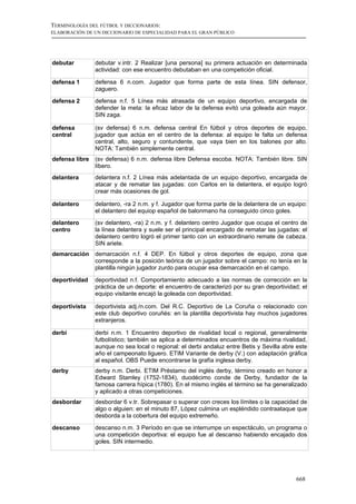 TERMINOLOGÍA DEL FÚTBOL Y DICCIONARIOS:
ELABORACIÓN DE UN DICCIONARIO DE ESPECIALIDAD PARA EL GRAN PÚBLICO




debutar         debutar v.intr. 2 Realizar [una persona] su primera actuación en determinada
                actividad: con ese encuentro debutaban en una competición oficial.

defensa 1       defensa 6 n.com. Jugador que forma parte de esta línea. SIN defensor,
                zaguero.

defensa 2       defensa n.f. 5 Línea más atrasada de un equipo deportivo, encargada de
                defender la meta: la eficaz labor de la defensa evitó una goleada aún mayor.
                SIN zaga.

defensa         (sv defensa) 6 n.m. defensa central En fútbol y otros deportes de equipo,
central         jugador que actúa en el centro de la defensa: al equipo le falta un defensa
                central, alto, seguro y contundente, que vaya bien en los balones por alto.
                NOTA: También simplemente central.
defensa libre   (sv defensa) 6 n.m. defensa libre Defensa escoba. NOTA: También libre. SIN
                líbero.
delantera       delantera n.f. 2 Línea más adelantada de un equipo deportivo, encargada de
                atacar y de rematar las jugadas: con Carlos en la delantera, el equipo logró
                crear más ocasiones de gol.

delantero       delantero, -ra 2 n.m. y f. Jugador que forma parte de la delantera de un equipo:
                el delantero del equiop español de balonmano ha conseguido cinco goles.
delantero       (sv delantero, -ra) 2 n.m. y f. delantero centro Jugador que ocupa el centro de
centro          la línea delantera y suele ser el principal encargado de rematar las jugadas: el
                delantero centro logró el primer tanto con un extraordinario remate de cabeza.
                SIN ariete.
demarcación     demarcación n.f. 4 DEP. En fútbol y otros deportes de equipo, zona que
                corresponde a la posición teórica de un jugador sobre el campo: no tenía en la
                plantilla ningún jugador zurdo para ocupar esa demarcación en el campo.

deportividad    deportividad n.f. Comportamiento adecuado a las normas de corrección en la
                práctica de un deporte: el encuentro de caracterizó por su gran deportividad; el
                equipo visitante encajó la goleada con deportividad.

deportivista    deportivista adj./n.com. Del R.C. Deportivo de La Coruña o relacionado con
                este club deportivo coruñés: en la plantilla deportivista hay muchos jugadores
                extranjeros.

derbi           derbi n.m. 1 Encuentro deportivo de rivalidad local o regional, generalmente
                futbolístico; también se aplica a determinados encuentros de máxima rivalidad,
                aunque no sea local o regional: el derbi andaluz entre Betis y Sevilla abre este
                año el campeonato liguero. ETIM Variante de derby (V.) con adaptación gráfica
                al español. OBS Puede encontrarse la grafía inglesa derby.
derby           derby n.m. Derbi. ETIM Préstamo del inglés derby, término creado en honor a
                Edward Stamley (1752-1834), duodécimo conde de Derby, fundador de la
                famosa carrera hípica (1780). En el mismo inglés el término se ha generalizado
                y aplicado a otras competiciones.
desbordar       desbordar 6 v.tr. Sobrepasar o superar con creces los límites o la capacidad de
                algo o alguien: en el minuto 87, López culmina un espléndido contraataque que
                desborda a la cobertura del equipo extremeño.

descanso        descanso n.m. 3 Período en que se interrumpe un espectáculo, un programa o
                una competición deportiva: el equipo fue al descanso habiendo encajado dos
                goles. SIN intermedio.




                                                                                           668
 