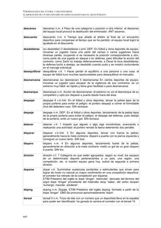 TERMINOLOGÍA DEL FÚTBOL Y DICCIONARIOS:
ELABORACIÓN DE UN DICCIONARIO DE ESPECIALIDAD PARA EL GRAN PÚBLICO




descenso       descenso n.m. 4 Paso de una categoría o posición a otra inferior: el descenso
               del equipo local provocó la destitución del entrenador. ANT ascenso.

descuento      descuento n.m. 4 Tiempo que añade el árbitro al final de un encuentro
               deportivo para compensar el tiempo que se ha perdido: el equipo local logró la
               igualada en el descuento.

desdoblarse   (sv desdoblar) 3 desdoblarse v.prnl. DEP. En fútbol y otros deportes de equipo,
              moverse un jugador hacia una parte del campo o varios jugadores hacia
              diversas partes, ocupando si es necesario la posición correspondiente a otro,
              como parte de una jugada en ataque o en defensa, para dificultar la acción del
              contrario: como Santi no trabaja defensivamente, a Óscar le toca desdoblarse;
              la defensa luchó a destajo, se desdobló cuando pudo y se mostró contundente
              en el marcaje individual.
desequilibrar desquilibrar v.tr. 1 Hacer perder el equilibrio a una persona o una cosa: el
              equipo de fútbol tuvo muchas oportunidades para desequilibrar el marcador.
desmarcarse    desmarcarse (sv desmarcar) 5 desmarcarse En ciertos deportes de equipo,
               moverse un jugador para escapar de la vigilancia de sus contrarios: es un
               extremo muy hábil: es rápido y tiene gran facilidad o para desmarcarse.

desmarque      desmarque n.m. Acción de desmarcarse: el extremo no vio el desmarque de su
               compañero y optó por disparar a puerta desde fuera del área.
despejar       despejar 6 v.tr./intr. En el fútbol y otros deportes, lanzar la pelota lejos de la
               propia portería para evitar el peligro: el portero despejó a córner el formidable
               chut del delantero ruso. SIN rechazar.

despeje        despeje n.m. DEP. En el fútbol y otros deportes, lanzamiento de la pelota lejos
               de la propia portería para evitar el peligro: el despeje del defensa, justo debajo
               de la portería, evitó un nuevo gol. SIN rechace.

detener        detener v.tr. 1 Impedir que alguien o algo siga moviéndose, avanzando o
               realizando una actividad: el portero remató la faena deteniendo dos penaltis.

disparar       disparar v.tr./intr. 2 En algunos deportes, lanzar con fuerza la pelota,
               generalmente hacia la meta contraria: disparó a puerta con la pierna izquierda y
               consiguió un nuevo tanto. SIN tirar.
disparo        disparo n.m. 4 En algunos deportes, lanzamiento fuerte de la pelota,
               generalmente en dirección a la meta contraria: metió un gol de un gran disparo
               a puerta. SIN tiro.

división       división n.f. 7 Categoría en que están agrupados, según su nivel, los equipos
               de un determinado deporte pertenecientes a un país, una región, una
               competición, etc. si nuestro equipo gana hoy, subirá de segunda a primera
               división.
doparse        dopar v.tr. Suministrar sustancias excitantes o estimulantes que sirven para
               lograr de modo no natural un mayor rendimiento en una competición deportiva:
               el corredor fue retirado de la competición por doparse.
               ETIM Préstamo del inglés to dope 'drogar', 'estimular', derivado del término del
               argot dope 'drogar' procedente del holandés doop 'salsa', del verbo doopen
               'sumergir, mezclar, adulterar'.
dóping         doping n.m. Dopaje. ETIM Préstamo del inglés doping, formado a partir de to
               dope 'drogar'. OBS Se pronuncia aproximadamente 'dopin'.

dorsal         dorsal 5 n.m. Trozo de tela con un número que un deportista lleva en la espalda
               para poder ser identificado: ha ganado la carrera el corredor con el dorsal 15.




669
 