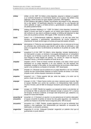 TERMINOLOGÍA DEL FÚTBOL Y DICCIONARIOS:
ELABORACIÓN DE UN DICCIONARIO DE ESPECIALIDAD PARA EL GRAN PÚBLICO




driblar         driblar v.tr./intr. DEP. En fútbol y otros deportes, esquivar o rebasar un jugador
                a un contrario haciendo un movimiento rápido con el cuerpo: tras driblar a tres
                defensas, centró al área con gran rapidez y precisión. SIN regatear.
                ETIM Préstamo del inglés to dribble, frecuentativo del antiguo to drib, alteración
                de to drip 'gotear'. El significado deportivo ha surgido por su uso figurado del
                verbo aplicado al rugby y al fútbol primero y generalizado a cualquier deporte
                de pelota posteriormente.
dribling        dribling (También dribbling) n.m. 1 DEP. En fútbol y otros deportes, movimiento
                rápido y brusco que hace un jugador con el cuerpo para superar la oposición
                del contrario sin que éste le arrebate la pelota: el dribling del delantero lo dejó
                solo ante la portería contraria. SIN regate. ETIM. Variante de dribbling.
duelo           duelo1 n.m. 2 Enfrentamiento dialéctico, deportivo o de otro tipo entre dos
                equipos, jugadores o participantes, generalmente de mucha categoría o
                importancia: el duelo tendrá lugar en la pista principal del estadio olímpico.

eliminatoria    eliminatoria n.f. Parte de una competición deportiva o de un concurso en la que
                se enfrentan dos contrincantes para decidir cuál de ellos es eliminado y cuál
                pasa a la siguiente fase: la eliminatoria se decidirá en el partido de vuelta. SIN
                ronda.
empalmar        empalmar 6 v.tr./intr. DEP. En fútbol y otros deportes, rematar rápidamente y
                sin interrupción un pase, un rechace o una jugada efectuada por un compañero
                de equipo: con el tiempo a punto de concluir, Villa empalmó a la red un balón
                que Paquito le había dejado de cabeza; 1-0, minuto 53: saque de esquina,
                cabecea Francis, y Armando empalma al fondo de la red.
empatar         empatar v.intr./tr. Tener el mismo número de tantos o de votos a favor que el
                adversario en un juego deportivo o en una votación: los dos equipos han
                empatado; empatar a dos goles; en las postrimerías de la primera mitad dieron
                opción a los sevillanos a empatar el marcador. ANT desempatar.
empate          empate n.m. Situación que se produce en un juego deportivo o en una votación
                cuando los dos contrincantes obtienen el mismo número de tantos o de votos:
                empate a cero; ambos equipos merecieron el empate.

empeine         empeine1 n.m. 1 Parte superior del pie, entre los dedos y la unión con la
                pierna: chutar con el empeine.

empujar         empujar v.tr./intr. 1 Hacer fuerza contra una cosa o persona para moverla: (fig)
                el equipo irlandés tuvo contra las cuerdas a la todopoderosa Italia durante
                muchos minutos, pero le faltó el empaque necesario para empujar el balón a la
                red.
encajar         encajar v.tr. 5 DEP. Recibir [un jugador o un equipo] un tanto o una derrota: en
                el mundial de 1982, la selección de El Salvador encajó un severo 10-1 a manos
                de Hungría; el técnico ovetense, al encajar este tempranero gol, adelantó a su
                equipo en busca del empate.
encarrilar el   encarrilar v.tr. 2 Conducir un asunto o a una persona por el camino adecuado:
encuentro       el equipo encarriló el partido al marcar los dos goles seguidos; (-se medio) el
                partido se empezó a encarrilar hacia la segunda parte. SIN encauzar.
encuentro       encuentro n.m. 3 DEP. Partido, prueba deportiva en la que se enfrentan dos
                equipos o dos jugadores: han retransmitido por televisión un encuentro de
                baloncesto; un encuentro amistoso.
enganchar       enganchar 6 v.tr./intr. Coloquial Conectar: enganchó un potente chut que el
                guardameta no pudo detener.




                                                                                              670
 