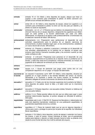 TERMINOLOGÍA DEL FÚTBOL Y DICCIONARIOS:
ELABORACIÓN DE UN DICCIONARIO DE ESPECIALIDAD PARA EL GRAN PÚBLICO




entrada        entrada 16 n.f. En fútbol y otros deportes de equipo, ataque que hace un
               jugador a otro contrario para arrebatarle la pelota: el árbitro sancionó con
               penalti la dura entrada del defensa central.

entrar         entrar 26 v.tr. En fútbol y otros deportes de equipo, atacar [un jugador] a un
               contrario para arrebatarle la pelota: le entró con los dos pies por delante y el
               árbitro no dudó en expulsarlo.
entrenador     entrenador, -ra n.m. y f. 2 Persona que se dedica a la preparación física y a la
               dirección técnica de un equipo deportivo, designando los jugadores que deben
               jugar en cada partido y la función determinada que cada uno debe
               desempeñar, en especial si se dedica a ello profesionalmente: el entrenador de
               la selección nacional de fútbol. SIN técnico.
entrenamient entrenamiento n.m. Preparación para perfeccionar el desarrollo de una
o            actividad, especialmente para la práctica de un deporte: ejercicios de
             entrenamiento; el piloto brasileño logró ayer, en los entrenamientos, establecer
             un nuevo récord del circuito. SIN entreno.
entrenar       entrenar v.tr. Preparar o adiestrar a personas o animales en el desarrollo de
               una actividad, especialmente en la práctica de un deporte: el equipo que
               entrena José Antonio Camacho buscaba goles y los encontró cuando ya casi
               nadie confiaba en ello.
entrenarse     entrenar 2 v.intr./prnl. Prepararse [una persona] en el desarrollo de una
               actividad, especialmente en la práctica de un deporte: tenía un problema con el
               tendón, y siete días antes de la competición, mientras entrenaba, se rompió; los
               jugadores de la selección se entrenan por las mañanas.

entreno        entreno n.m. Entrenamiento.
equipo         equipo n.m. 1 Grupo de personas que juega unido contra otro en una
               competición deportiva o en un juego: un equipo de baloncesto.

escorarse en   (sv escorar) 5 escorarse v.prnl. DEP. En fútbol y otros deportes, situarse [un
la banda       jugador] en un lugar próximo a las bandas laterales del campo: se escora
               demasiado a la izquierda y pierde una buena ocasión; la movilidad del
               delantero obligaba al central a escorarse a la derecha de la defensa.
escuadra 1     escuadra n.f. 3 Cada uno de los rincones superiores de la portería de fútbol y
               otros deportes de pelota: lanzó la falta y el balón entró por la mismísima
               escuadra.

escuadra 2     escuadra n.f. 6 Equipo deportivo: una escuadra ciclista; ficharán un defensa de
               una escuadra italiana.

esférico       esférico 3 n.m. Pelota grande rellena de aire que se utiliza para jugar o para
               practicar determinados deportes: el portero despejó sin dificultad el esférico.
               SIN balón.
españolista    españolista adj./n.com. 2 Del R.C.D. Espanyol de Barcelona o relacionada con
               este club deportivo barcelonés: colaboran en una publicación españolista; el
               guardameta españolista renovó su contrato.

espinillera    espinillera n.f. 1 Pieza de material rígido que se usa en algunos deportes y
               oficios para cubrir y proteger la pierna por la parte de la espinilla: los futbolistas
               llevan espinilleras.

estirada       estirada n.f. En fútbol y otros deportes, acción de alargar o extender con fuerza
               los brazos, o todo el cuerpo, incluso tirándose al suelo, que el guardameta
               realiza para detener o desviar un balón lanzado hacia la meta: su potente chut
               desde la zona frontal del área hizo inútil la estirada del arquero.




671
 