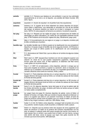 TERMINOLOGÍA DEL FÚTBOL Y DICCIONARIOS:
ELABORACIÓN DE UN DICCIONARIO DE ESPECIALIDAD PARA EL GRAN PÚBLICO




estrella         estrella 5 n.f. Persona que destaca en una profesión o que es muy admirada
                 especialmente en el cine o en el deporte: una estrella del fútbol mundial. SIN
                 astro, figura.

expulsión        expulsión n.f. Acción de expulsar: en el partido hubo tres expulsiones.
extremo          extremo n.m. 6 Jugador de la línea delantera de ciertos deportes de equipo,
                 como fútbol o balonmano, que desarrolla su actividad por una de las bandas
                 del campo: el extremo derecho se internó en el área y consiguió un nuevo
                 tanto. NOTA: En esta acepción el femenino es extremo: la extremo izquierda.
fair play        fair play n.m. Respeto por las reglas de juego: las competiciones de triatlón se
                 desarrollan en plena naturaleza y en medio de una agradable ambiente de fair
                 play. ETIM Préstamo de la locución inglesa fair play, literalmente 'juego justo'.
falta            falta n.f. 6 Incumplimiento de una regla en un juego o un deporte; el árbitro pitó
                 la falta cometida por el portero.

farolillo rojo   (sv farolillo) farolillo rojo (I) Último puesto en la clasificación de una competición
                 deportiva: el equipo ocupa el farolillo rojo de la segunda división. (II) Persona o
                 equipo que ocupa el último puesto en la clasificación de una competición
                 deportiva.
FC               F.C. Abrreviatura de Fútbol Club, que se utiliza en el nombre de algunos clubes
                 de fútbol.
filial           filial 3 adj./n.m. DEP. [equipo] Que mantiene con otro de categoría superior una
                 relación en virtud de la cual pueden traspasarse jugadores; normalmente
                 forman parte del mismo club: el filial rojiblanco; el delantero del filial marcó
                 cuatro goles con el primer equipo.
finta            finta 2 .n.f. DEP. En el baloncesto y otros deportes, ademán o amago que se
                 hace para engañar al contrario y superar su oposición: abría un boquete en la
                 defensa con su fantástico movimiento de pies y su imparable aproximación a la
                 canasta utilizando toda suerte de reversos, fintas y saltos.
frontal          frontal 5 n.f. Parte delantera del área de un campo deportivo: en 90 minutos, el
                 bagaje ofensivo del equipo local se limitó a un remate de cabeza de Dani desde
                 la frontal del área grande.
frontal del      frontal 5 n.f. Parte delantera del área de un campo deportivo: en 90 minutos, el
área             bagaje ofensivo del equipo local se limitó a un remate de cabeza de Dani desde
                 la frontal del área grande.
fuera de         fuera 5 n.m. En algunos deportes, lance del juego en el que la pelota sale de
banda            los límites del terreno de juego: el árbitro pitó fuera de banda aunque el balón
                 no había salido completamente.

fuera de         (sv juego) fuera de juego En diversos deportes de pelota, como el fútbol, el
juego            béisbol, el hockey o el rugby, falta que comete el equipo atacante al efectuar un
                 pase a un jugador que está en una posición incorrecta: en fútbol, el fuera de
                 juego se produce cuando entre el jugador que va a recibir el balón y la línea de
                 meta no hay ningún contrario o sólo uno. SIN offside, orsay.
fusilar          fusilar 3 v.tr./intr. En fútbol y otros deportes, conseguir batir al portero de un tiro
                 muy potente: recibió el pase y fusiló al portero; el delantero fusiló a placer.
fútbol           fútbol n.m. Deporte que se practica entre dos equipos de once jugadores que
                 tratan de introducir un balón en la portería del contrario impulsándolo con los
                 pies, la cabeza o cualquier parte del cuerpo excepto las manos y los brazos; en
                 cada equipo hay un portero, que puede tocar el balón con las manos, aunque
                 sólo dentro del área; vence el equipo que logra más goles durante los 90
                 minutos que dura el encuentro. SIN balompié.



                                                                                                   672
 
