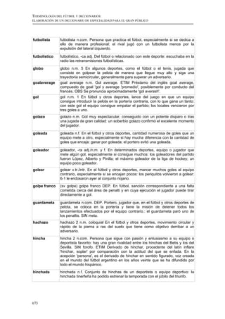 TERMINOLOGÍA DEL FÚTBOL Y DICCIONARIOS:
ELABORACIÓN DE UN DICCIONARIO DE ESPECIALIDAD PARA EL GRAN PÚBLICO




futbolista     futbolista n.com. Persona que practica el fútbol, especialmente si se dedica a
               ello de manera profesional: el rival jugó con un futbolista menos por la
               expulsión del lateral izquierdo.

futbolístico   futbolístico, -ca adj. Del fútbol o relacionado con este deporte: escuchaba en la
               radio las retransmisiones futbolísticas.

globo          globo n.m. 5 En algunos deportes, como el fútbol o el tenis, jugada que
               consiste en golpear la pelota de manera que llegue muy alto y siga una
               trayectoria semicircular, generalmente para superar un adversario.
goalaverage    goal average n.m. Gol average. ETIM Préstamo del inglés goal average,
               compuesto de goal 'gol y average 'promedio', posiblemente por conducto del
               francés. OBS Se pronuncia aproximadamente 'gol averash'.
gol            gol n.m. 1 En fútbol y otros deportes, lance del juego en que un equipo
               consigue introducir la pelota en la portería contraria, con lo que gana un tanto:
               con este gol el equipo consigue empatar el partido; los locales vencieron por
               tres goles a uno.
golazo         golazo n.m. Gol muy espectacular, conseguido con un potente disparo o tras
               una jugada de gran calidad: un soberbio golazo confirmó el excelente momento
               del jugador.

goleada        goleada n.f. En el fútbol y otros deportes, cantidad numerosa de goles que un
               equipo mete a otro, especialmente si hay mucha diferencia con la cantidad de
               goles que encaja: ganar por goleada; el portero evitó una goleada.

goleador       goleador, -ra adj./n.m. y f. En determinados deportes, equipo o jugador que
               mete algún gol, especialmente si consigue muchos: los goleadores del partido
               fueron López, Alberto y Pinilla; el máximo goleador de la liga de hockey; un
               equipo poco goleador.
golear         golear v.tr./intr. En el fútbol y otros deportes, marcar muchos goles al equipo
               contrario, especialmente si se encajan pocos: los periquitos volvieron a golear:
               6-1 le endosaron ayer al conjunto riojano.
golpe franco   (sv golpe) golpe franco DEP. En fútbol, sanción correspondiente a una falta
               cometida cerca del área de penalti y en cuya ejecución el jugador puede tirar
               directamente a gol.

guardameta     guardameta n.com. DEP. Portero, jugador que, en el fútbol y otros deportes de
               pelota, se coloca en la portería y tiene la misión de detener todos los
               lanzamientos efectuados por el equipo contrario.: el guardameta paró uno de
               los penaltis. SIN meta.
hachazo        hachazo 2 n.m. coloquial En el fútbol y otros deportes, movimiento circular y
               rápido de la pierna a ras del suelo que tiene como objetivo derribar a un
               adversario.
hincha         hincha 2 n.com. Persona que sigue con pasión y entusiasmo a su equipo o
               deportista favorito: hay una gran rivalidad entre los hinchas del Betis y los del
               Sevilla. SIN forofo. ETIM Derivado de hinchar, procedente del latín inflare
               'hinchar, soplar' por comparación con la actitud del que se enfada. En la
               acepción 'persona', es el derivado de hinchar en sentido figurado, voz creada
               en el mundo del fútbol argentino en los años veinte que se ha difundido por
               todo el mundo hispánico.
hinchada       hinchada n.f. Conjunto de hinchas de un deportista o equipo deportivo: la
               hinchada tinerfeña ha podido estrenar la temporada con el júbilo del triunfo.




673
 