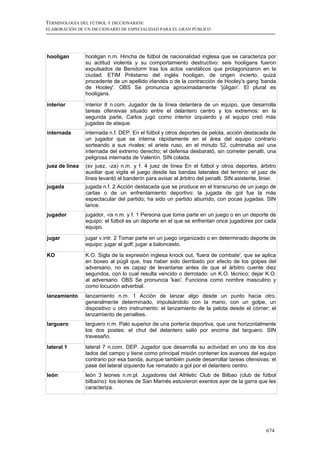 TERMINOLOGÍA DEL FÚTBOL Y DICCIONARIOS:
ELABORACIÓN DE UN DICCIONARIO DE ESPECIALIDAD PARA EL GRAN PÚBLICO




hooligan        hooligan n.m. Hincha de fútbol de nacionalidad inglesa que se caracteriza por
                su actitud violenta y su comportamiento destructivo: seis hooligans fueron
                expulsados de Benidorm tras los actos vandálicos que protagonizaron en la
                ciudad. ETIM Préstamo del inglés hooligan, de origen incierto, quizá
                procedente de un apellido irlandés o de la contracción de Hooley's gang 'banda
                de Hooley'. OBS Se pronuncia aproximadamente 'júligan'. El plural es
                hooligans.

interior        interior 8 n.com. Jugador de la línea delantera de un equipo, que desarrolla
                tareas ofensivas situado entre el delantero centro y los extremos: en la
                segunda parte, Carlos jugó como interior izquierdo y el equipo creó más
                jugadas de ataque.
internada       internada n.f. DEP. En el fútbol y otros deportes de pelota, acción destacada de
                un jugador que se interna rápidamente en el área del equipo contrario
                sorteando a sus rivales: el ariete ruso, en el minuto 52, culminaba así una
                internada del extremo derecho; el defensa desbarató, sin cometer penalti, una
                peligrosa internada de Valentín. SIN colada.
juez de línea   (sv juez, -za) n.m. y f. 4 juez de línea En el fútbol y otros deportes, árbitro
                auxiliar que vigila el juego desde las bandas laterales del terreno: el juez de
                línea levantó el banderín para avisar al árbitro del penalti. SIN asistente, linier.
jugada          jugada n.f. 2 Acción destacada que se produce en el transcurso de un juego de
                cartas o de un enfrentamiento deportivo: la jugada de gol fue la más
                espectacular del partido; ha sido un partido aburrido, con pocas jugadas. SIN
                lance.
jugador         jugador, -ra n.m. y f. 1 Persona que toma parte en un juego o en un deporte de
                equipo: el fútbol es un deporte en el que se enfrentan once jugadores por cada
                equipo.

jugar           jugar v.intr. 2 Tomar parte en un juego organizado o en determinado deporte de
                equipo: jugar al golf; jugar a baloncesto.

KO              K.O. Sigla de la expresión inglesa knock out, 'fuera de combate', que se aplica
                en boxeo al púgil que, tras haber sido derribado por efecto de los golpes del
                adversario, no es capaz de levantarse antes de que el árbitro cuente diez
                segundos, con lo cual resulta vencido o derrotado: un K.O. técnico; dejar K.O.
                al adversario. OBS Se pronuncia 'kao'. Funciona como nombre masculino y
                como locución adverbial.
lanzamiento     lanzamiento n.m. 1 Acción de lanzar algo desde un punto hacia otro,
                generalmente determinado, impulsándolo con la mano, con un golpe, un
                dispositivo u otro instrumento: el lanzamiento de la pelota desde el córner; el
                lanzamiento de penalties.
larguero        larguero n.m. Palo superior de una portería deportiva, que une horizontalmente
                los dos postes: el chut del delantero salió por encima del larguero. SIN
                travesaño.
lateral 1       lateral 7 n.com. DEP. Jugador que desarrolla su actividad en uno de los dos
                lados del campo y tiene como principal misión contener los avances del equipo
                contrario por esa banda, aunque también puede desarrollar tareas ofensivas: el
                pase del lateral izquierdo fue rematado a gol por el delantero centro.
león            león 3 leones n.m.pl. Jugadores del Athletic Club de Bilbao (club de fútbol
                bilbaíno): los leones de San Mamés estuvieron exentos ayer de la garra que les
                caracteriza.




                                                                                               674
 