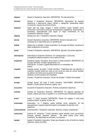 TERMINOLOGÍA DEL FÚTBOL Y DICCIONARIOS:
ELABORACIÓN DE UN DICCIONARIO DE ESPECIALIDAD PARA EL GRAN PÚBLICO




disparo          disparo 4 Sustantivo masculino. DEPORTES. Tiro (lanzamiento).

división         división 4 Sustantivo femenino. DEPORTES. Agrupación de equipos
                 deportivos o selecciones según méritos o categorías, designadas según
                 numeración: equipo de primera división.
doparse          dopar (del ing. dope, drogar) 1 Verbo transitivo usado también como
                 pronominal. Suministrar productos farmacéuticos analgésicos, estimulantes o
                 excitantes, especialmente para lograr un mejor rendimiento en una
                 competición deportiva; drogar.
dóping           doping (voz ing.) 1 Sustantivo masculino. Dopaje.

dorsal           dorsal 5 Sustantivo masculino. DEPORTES. Número colocado en la
                 camiseta de un deportista para su identificación.

driblar          driblar (ing. to dribble) 1 Verbo intransitivo. En el juego del fútbol, conservar el
                 balón engañando al contrario.

duelo            I) duelo 2 Sustantivo masculino. DEPORTES. figurado. Encuentro deportivo.


eliminatoria     eliminatoria 2 Sustantivo femenino. En campeonatos o concursos,
                 competición selectiva anterior a los cuartos de final.
empalmar         empalmar (paras. De palma, de la mano) 3 Verbo transitivo. DEPORTES. En
                 el juego del fútbol, rematar rápidamente y sin
                 interrupción, un pase o jugada efectuada por un compañero de
                 equipo.
empatar          empatar (paras. de pata) 1 Verbo transitivo. Tratándose [de una elección o
                 votación], resultar tantos los votos en pro como los votos en contra; también
                 se aplica a los tantos que se ganan en los juegos;
                 absoluto, los dos equipos han empatado.
empate           empate 1 Sustantivo masculino. Acción de empatar. 2 Efecto de empatar.


encajar          encajar (paras. De caja) 8 Verbo transitivo. GALICISMO. DEPORTES.
                 Resistir o recibir [tantos adversos, golpes, etc.].

encuentro        encuentro 9 Sustantivo masculino. Partido (competición deportiva).

entrada          entrada 20 Sustantivo femenino. DEPORTES. En algunos deportes de
                 equipo, ataque que hace un jugador a un contrario para arrebatarle la pelota.

entrar           entrar 11 Verbo transitivo DEPORTES. Atacar [un jugador a otro] para
                 quitarle el balón, la pelota, la bola, etc.
entrenador       entrenador, -ra 1 Adjetivo usado también como sustantivo. En las
                 agrupaciones o equipos deportivos,[pers.] encargado de ejercitar a los
                 jugadores.
entrenamiento    entrenamiento 1 Sustantivo masculino. Ejercicio, ensayo, preparación.

entrenarse       entrenar (fr. entrainer) 1 Verbo transitivo usado también como pronominal.
                 Ensayar, ejercitar, adiestrar, habituar. ¨ No debe usarse como verbo
                 intranstivo: los deportistas se entrenan, no entrenan.
equipo           equipo 9 Sustantivo masculino. Grupo que disputa a otro el triunfo en ciertos
                 deportes: equipo de fútbol.




621
 