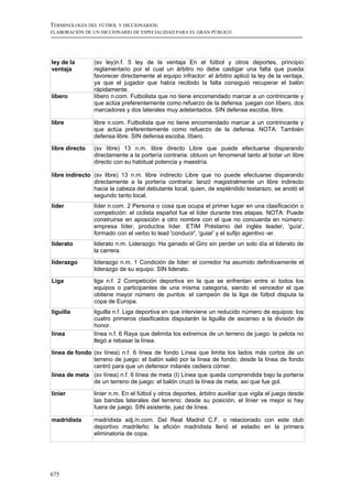 TERMINOLOGÍA DEL FÚTBOL Y DICCIONARIOS:
ELABORACIÓN DE UN DICCIONARIO DE ESPECIALIDAD PARA EL GRAN PÚBLICO




ley de la       (sv ley)n.f. 5 ley de la ventaja En el fútbol y otros deportes, principio
ventaja         reglamentario por el cual un árbitro no debe castigar una falta que pueda
                favorecer directamente al equipo infractor: el árbitro aplicó la ley de la ventaja,
                ya que el jugador que había recibido la falta consiguió recuperar el balón
                rápidamente.
líbero          líbero n.com. Futbolista que no tiene encomendado marcar a un contrincante y
                que actúa preferentemente como refuerzo de la defensa: juegan con líbero, dos
                marcadores y dos laterales muy adelantados. SIN defensa escoba, libre.

libre           libre n.com. Futbolista que no tiene encomendado marcar a un contrincante y
                que actúa preferentemente como refuerzo de la defensa. NOTA: También
                defensa libre. SIN defensa escoba, líbero.

libre directo   (sv libre) 13 n.m. libre directo Libre que puede efectuarse disparando
                directamente a la portería contraria: obtuvo un fenomenal tanto al botar un libre
                directo con su habitual potencia y maestría.

libre indirecto (sv libre) 13 n.m. libre indirecto Libre que no puede efectuarse disparando
                directamente a la portería contraria: lanzó magistralmente un libre indirecto
                hacia la cabeza del debutante local, quien, de espléndido testarazo, se anotó el
                segundo tanto local.
líder           líder n.com. 2 Persona o cosa que ocupa el primer lugar en una clasificación o
                competición: el ciclista español fue el líder durante tres etapas. NOTA: Puede
                construirse en aposición a otro nombre con el que no concuerda en número:
                empresa líder, productos líder. ETIM Préstamo del inglés leader, 'guía',
                formado con el verbo to lead 'conducir', 'guiar' y el sufijo agentivo -er.
liderato        liderato n.m. Liderazgo: Ha ganado el Giro sin perder un solo día el liderato de
                la carrera.
liderazgo       liderazgo n.m. 1 Condición de líder: el corredor ha asumido definitivamente el
                liderazgo de su equipo. SIN liderato.

Liga            liga n.f. 2 Competición deportiva en la que se enfrentan entre sí todos los
                equipos o participantes de una misma categoría, siendo el vencedor el que
                obtiene mayor número de puntos: el campeón de la liga de fútbol disputa la
                copa de Europa.
liguilla        liguilla n.f. Liga deportiva en que interviene un reducido número de equipos: los
                cuatro primeros clasificados disputarán la liguilla de ascenso a la división de
                honor.
línea           línea n.f. 6 Raya que delimita los extremos de un terreno de juego: la pelota no
                llegó a rebasar la línea.

línea de fondo (sv línea) n.f. 6 línea de fondo Línea que limita los lados más cortos de un
               terreno de juego: el balón salió por la línea de fondo; desde la línea de fondo
               centró para que un defensor milanés cediera córner.
línea de meta (sv línea) n.f. 6 línea de meta (I) Línea que queda comprendida bajo la portería
               de un terreno de juego: el balón cruzó la línea de meta, así que fue gol.

linier          linier n.m. En el fútbol y otros deportes, árbitro auxiliar que vigila el juego desde
                las bandas laterales del terreno: desde su posición, el linier ve mejor si hay
                fuera de juego. SIN asistente, juez de línea.

madridista      madridista adj./n.com. Del Real Madrid C.F. o relacionado con este club
                deportivo madrileño: la afición madridista llenó el estadio en la primera
                eliminatoria de copa.




675
 