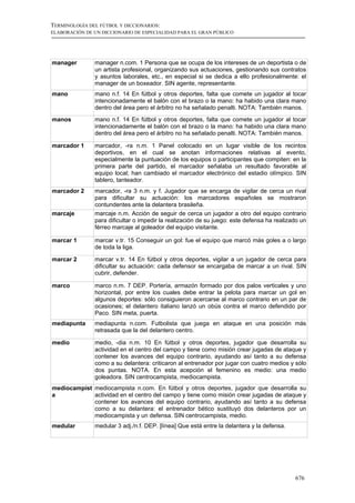 TERMINOLOGÍA DEL FÚTBOL Y DICCIONARIOS:
ELABORACIÓN DE UN DICCIONARIO DE ESPECIALIDAD PARA EL GRAN PÚBLICO




manager        manager n.com. 1 Persona que se ocupa de los intereses de un deportista o de
               un artista profesional, organizando sus actuaciones, gestionando sus contratos
               y asuntos laborales, etc., en especial si se dedica a ello profesionalmente: el
               manager de un boxeador. SIN agente, representante.
mano           mano n.f. 14 En fútbol y otros deportes, falta que comete un jugador al tocar
               intencionadamente el balón con el brazo o la mano: ha habido una clara mano
               dentro del área pero el árbitro no ha señalado penalti. NOTA: También manos.
manos          mano n.f. 14 En fútbol y otros deportes, falta que comete un jugador al tocar
               intencionadamente el balón con el brazo o la mano: ha habido una clara mano
               dentro del área pero el árbitro no ha señalado penalti. NOTA: También manos.

marcador 1     marcador, -ra n.m. 1 Panel colocado en un lugar visible de los recintos
               deportivos, en el cual se anotan informaciones relativas al evento,
               especialmente la puntuación de los equipos o participantes que compiten: en la
               primera parte del partido, el marcador señalaba un resultado favorable al
               equipo local; han cambiado el marcador electrónico del estadio olímpico. SIN
               tablero, tanteador.
marcador 2     marcador, -ra 3 n.m. y f. Jugador que se encarga de vigilar de cerca un rival
               para dificultar su actuación: los marcadores españoles se mostraron
               contundentes ante la delantera brasileña.
marcaje        marcaje n.m. Acción de seguir de cerca un jugador a otro del equipo contrario
               para dificultar o impedir la realización de su juego: este defensa ha realizado un
               férreo marcaje al goleador del equipo visitante.

marcar 1       marcar v.tr. 15 Conseguir un gol: fue el equipo que marcó más goles a o largo
               de toda la liga.

marcar 2       marcar v.tr. 14 En fútbol y otros deportes, vigilar a un jugador de cerca para
               dificultar su actuación: cada defensor se encargaba de marcar a un rival. SIN
               cubrir, defender.

marco          marco n.m. 7 DEP. Portería, armazón formado por dos palos verticales y uno
               horizontal, por entre los cuales debe entrar la pelota para marcar un gol en
               algunos deportes: sólo consiguieron acercarse al marco contrario en un par de
               ocasiones; el delantero italiano lanzó un obús contra el marco defendido por
               Paco. SIN meta, puerta.
mediapunta     mediapunta n.com. Futbolista que juega en ataque en una posición más
               retrasada que la del delantero centro.

medio          medio, -dia n.m. 10 En fútbol y otros deportes, jugador que desarrolla su
               actividad en el centro del campo y tiene como misión crear jugadas de ataque y
               contener los avances del equipo contrario, ayudando así tanto a su defensa
               como a su delantera: criticaron al entrenador por jugar con cuatro medios y sólo
               dos puntas. NOTA. En esta acepción el femenino es medio: una medio
               goleadora. SIN centrocampista, mediocampista.
mediocampist mediocampista n.com. En fútbol y otros deportes, jugador que desarrolla su
a            actividad en el centro del campo y tiene como misión crear jugadas de ataque y
             contener los avances del equipo contrario, ayudando así tanto a su defensa
             como a su delantera: el entrenador bético sustituyó dos delanteros por un
             mediocampista y un defensa. SIN centrocampista, medio.
medular        medular 3 adj./n.f. DEP. [línea] Que está entre la delantera y la defensa.




                                                                                            676
 