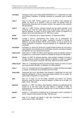 TERMINOLOGÍA DEL FÚTBOL Y DICCIONARIOS:
ELABORACIÓN DE UN DICCIONARIO DE ESPECIALIDAD PARA EL GRAN PÚBLICO




merengue        merengue 5 adj./n.com. Coloquial Del Real Madrid C.F. o relacionado con este
                club deportivo madrileño: la plantilla merengue se preparaba para el partido
                liguero.

meta 1          meta 4 n.com. DEP. Portero, jugador que, en el fútbol y otros deportes de
                pelota, se coloca en la portería y tiene la misión de detener todos los
                lanzamientos efectuados por el equipo contrario: hoy jugará el meta suplente.
                SIN guardameta.
meta 2          meta n.f. 3. DEP. Portería, armazón formado por dos palos verticales y uno
                horizontal, por entre los cuales debe entrar la pelota para marcar un gol en
                algunos deportes: se marcó un gol en propia meta; el balón se estrelló en el
                larguero de la meta defendida por Toni. SIN marco, puerta.
míster          míster n.m. Entrenador de un equipo deportivo, en especial de fútbol.

Mundial         mundial 4 adj./n.m. [campeonato] Que cuenta con la participación de
                deportistas de casi todos los países: competición mundial; el mundial de
                atletismo; el mundial de fútbol. NOTA: Como nombre, se usa en plural con el
                mismo significado: la selección nacional española se ha clasificado para los
                mundiales.
neutralizar     neutralizar v.tr. Hacer que disminuya o quede anulado el efecto de una acción o
                cosa mediante otra contraria que la contrarresta: el portero neutralizó el disparo
                del delantero con una impresionante parada.
obstrucción     obstrucción n.f. 5 DEP. En fútbol y otros deportes, acción de estorbar, el paso o
                la jugada de un contrincante: el árbitro ha señalado la obstrucción del defensa.

off-side        offside n.m. DEP. En diversos deportes, como el fútbol, el béisbol, el hockey o
                el rugby, falta que comete el equipo atacante al efectuar un pase a un jugador
                que está en una posición incorrecta. SIN orsay. OBS Se pronuncia 'ofsaid'.

olfato de gol   olfato n.m. 3 Capacidad que tiene una persona para realizar con éxito una tarea
                que comporta gran dificultad: un delantero con olfato goleador.

once 1          once n.m. 4 Conjunto de los once jugadores de un equipo de fútbol que juegan
                un partido: el entrenador dio la alineación del once inicial.
osasunista      osasunista adj./n.com. Del Athletic Club Osasuna o relacionado con este club
                deportivo pamplonés: el técnico osasunista estaba contento con su equipo; los
                osasunistas consiguieron un nuevo triunfo.

palo            palo n.m. 8 Cada uno de los postes verticales que forman una portería
                deportiva, sobre los cuales se apoya el larguero: el balón dio en el palo y no
                llegó a entrar. SIN poste.

palomita        palomita n.f. 3 DEP. En fútbol y otros deportes, estirada muy espectacular del
                portero en la que éste vuela alto para detener o despejar el balón: el
                guardameta hizo una espectacular palomita pero no logró mantener el esférico
                entre las manos.
parada          parada n.f. 1 Interrupción o finalización de un movimiento, acción o actividad: el
                portero realizó la mejor parada de la liga. SIN detención.

parar           parar 8 v.tr. Impedir que alguien o algo siga moviéndose o avanzando: el
                portero paró el balón. SIN detener.




677
 