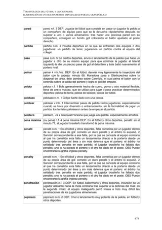 TERMINOLOGÍA DEL FÚTBOL Y DICCIONARIOS:
ELABORACIÓN DE UN DICCIONARIO DE ESPECIALIDAD PARA EL GRAN PÚBLICO




pared          pared n.f. 3 DEP. Jugada de fútbol que consiste en pasar un jugador la pelota a
               un compañero de equipo para que se la devuelva rápidamente después de
               superar a uno o varios adversarios: tras hacer una preciosa pared con su
               compañero, consiguió un bonito gol colocando el balón ajustado al poste
               derecho.
partido        partido n.m. 2 Prueba deportiva en la que se enfrentan dos equipos o dos
               jugadores: un partido de tenis; jugaremos un partido contra el equipo del
               colegio.

pase           pase n.m. 5 En ciertos deportes, envío o lanzamiento de la pelota que hace un
               jugador a otro de su mismo equipo para que continúe la jugada: el lateral
               izquierdo le dio un preciso pase de gol al delantero y éste batió nuevamente al
               portero rival.
peinar         peinar 4 v.tr./intr. DEP. En el fútbol, desviar muy ligeramente la trayectoria del
               balón con la cabeza: minuto 68: Maradona pasa a Olarticoechea sobre la
               diagonal del área, éste bombea sobre Cannigia, el cual peina el balón con la
               coronilla sobre la salida del portero y logra el gol del empate.
pelota         pelota n.f. 1 Bola generalmente hecha de cuero, goma u otro material flexible,
               llena de aire o maciza, que se utiliza para jugar o para practicar determinados
               deportes: pelota de tenis; pelota de béisbol; pelota de fútbol.
pelotazo       pelotazo n.m. 1 Golpe fuerte dado con una pelota.
pelotear       pelotear v.intr. 1 Intercambiar pases de pelota varios jugadores, especialmente
               cuando se hace por diversión o entrenamiento, sin la formalidad de jugar un
               partido: los tenistas pelotearon antes de empezar el partido.

pelotero       pelotero, -ra 2 coloquial Persona que juega a la pelota, especialmente al fútbol.
pena máxima (sv pena) n.f. 4 pena máxima DEP. En el fútbol y otros deportes, penalti: en el
            minuto 77, el jugador brasileño transformó la pena máxima.

penalti        penalti n.m. 1 En el fútbol y otros deportes, falta cometida por un jugador dentro
               de su propia área de gol: cometió un claro penalti y el árbitro lo expulsó. 2
               Sanción correspondiente a esa falta, por la que se concede al equipo contrario
               al que ha cometido esta falta un lanzamiento directo a la portería desde un
               punto determinado del área y sin más defensa que el portero: el árbitro ha
               señalado tres penaltis en este partido; el jugador brasileño ha fallado dos
               penaltis: uno lo ha parado el portero y el otro ha dado en el poste. OBS Puede
               encontrarse la grafía inglesa penalty.

penalty        penalti n.m. 1 En el fútbol y otros deportes, falta cometida por un jugador dentro
               de su propia área de gol: cometió un claro penalti y el árbitro lo expulsó. 2
               Sanción correspondiente a esa falta, por la que se concede al equipo contrario
               al que ha cometido esta falta un lanzamiento directo a la portería desde un
               punto determinado del área y sin más defensa que el portero: el árbitro ha
               señalado tres penaltis en este partido; el jugador brasileño ha fallado dos
               penaltis: uno lo ha parado el portero y el otro ha dado en el poste. OBS Puede
               encontrarse la grafía inglesa penalty.
penetración    penetración n.f. 3 DEP. En fútbol, balonmano y otros deportes, incursión de un
               jugador atacante hacia la meta contraria tras superar a la defensa del rival: en
               la segunda mitad, el equipo malagueño cerró líneas e hizo muy difícil las
               penetraciones de los jugadores almerienses.
pepinazo       pepinazo n.m. 2 DEP. Chut o lanzamiento muy potente de la pelota, en fútbol y
               otros deportes.




                                                                                            678
 